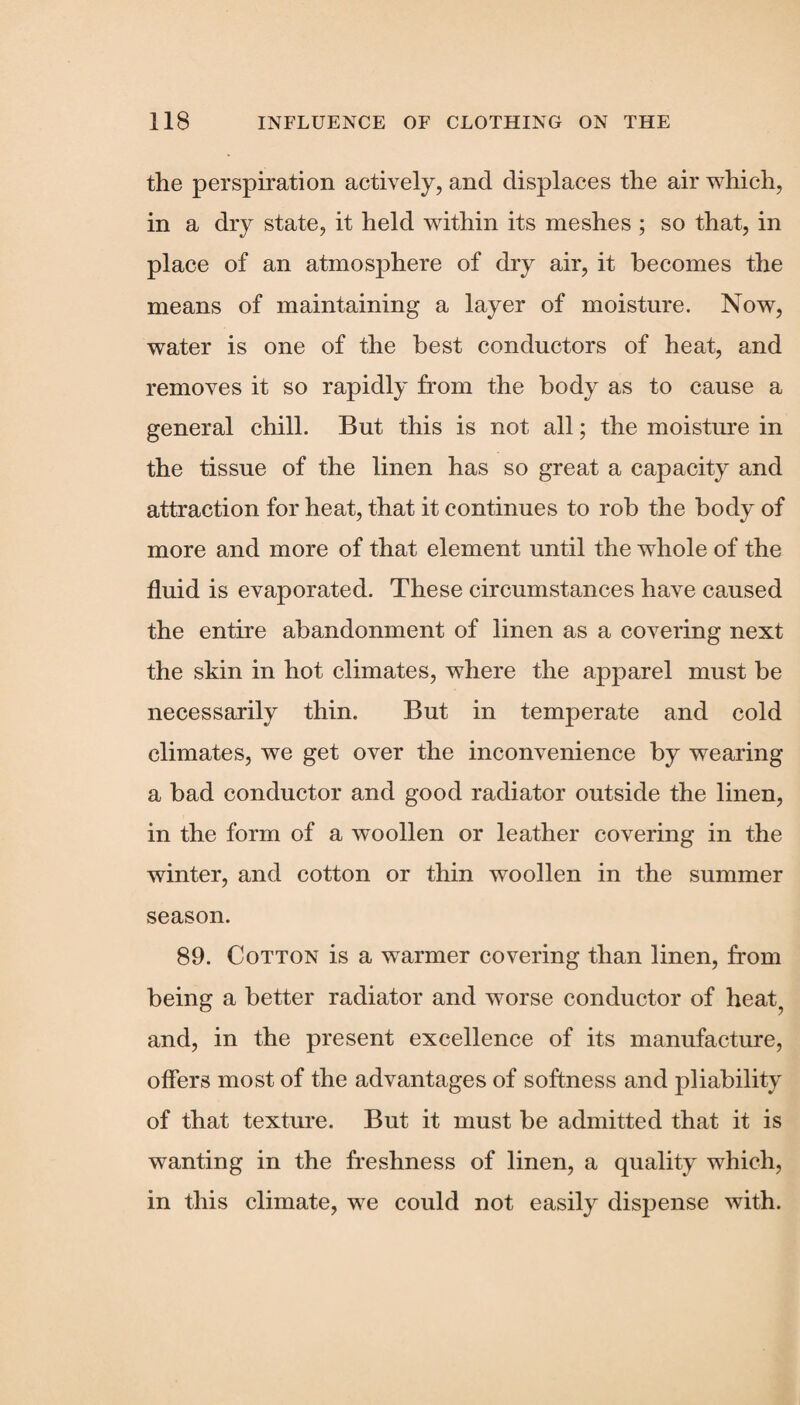 the perspiration actively, and displaces the air which, in a dry state, it held within its meshes ; so that, in place of an atmosphere of dry air, it becomes the means of maintaining a layer of moisture. Now, water is one of the best conductors of heat, and removes it so rapidly from the body as to cause a general chill. But this is not all; the moisture in the tissue of the linen has so great a capacity and attraction for heat, that it continues to rob the body of more and more of that element until the whole of the fluid is evaporated. These circumstances have caused the entire abandonment of linen as a covering next the skin in hot climates, where the apparel must be necessarily thin. But in temperate and cold climates, we get over the inconvenience by wearing a bad conductor and good radiator outside the linen, in the form of a woollen or leather covering in the winter, and cotton or thin woollen in the summer season. 89. Cotton is a warmer covering than linen, from being a better radiator and worse conductor of heat, and, in the present excellence of its manufacture, offers most of the advantages of softness and pliability of that texture. But it must be admitted that it is wanting in the freshness of linen, a quality which, in this climate, we could not easily dispense with.