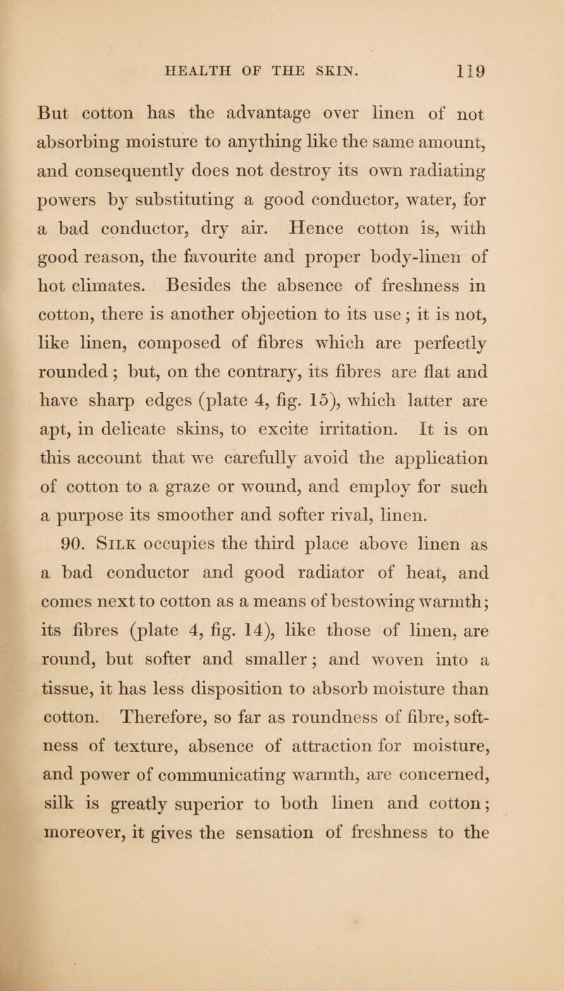 But cotton has the advantage over linen of not absorbing moisture to anything like the same amount, and consequently does not destroy its own radiating powers by substituting a good conductor, water, for a bad conductor, dry air. Hence cotton is, with good reason, the favourite and proper body-linen of hot climates. Besides the absence of freshness in cotton, there is another objection to its use; it is not, like linen, composed of fibres which are perfectly rounded ; but, on the contrary, its fibres are flat and have sharp edges (plate 4, fig. 15), which latter are apt, in delicate skins, to excite irritation. It is on this account that we carefully avoid the application of cotton to a graze or wound, and employ for such a purpose its smoother and softer rival, linen. 90. Silk occupies the third place above linen as a bad conductor and good radiator of heat, and comes next to cotton as a means of bestowing warmth; its fibres (plate 4, fig. 14), like those of linen, are round, but softer and smaller; and woven into a tissue, it has less disposition to absorb moisture than cotton. Therefore, so far as roundness of fibre, soft¬ ness of texture, absence of attraction for moisture, and power of communicating warmth, are concerned, silk is greatly superior to both linen and cotton; moreover, it gives the sensation of freshness to the