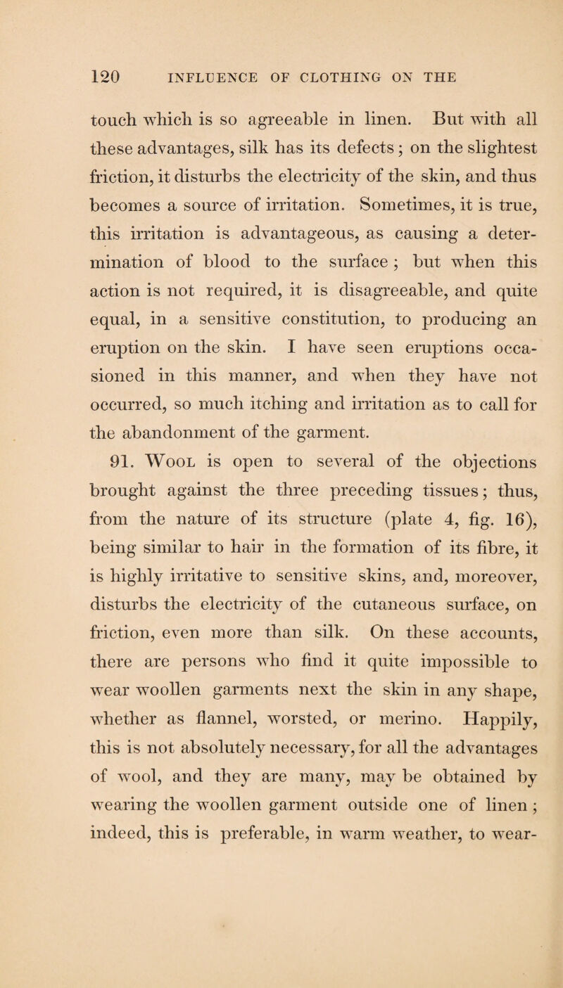 touch which is so agreeable in linen. But with all these advantages, silk has its defects; on the slightest friction, it disturbs the electricity of the skin, and thus becomes a source of irritation. Sometimes, it is true, this irritation is advantageous, as causing a deter¬ mination of blood to the surface ; but when this action is not required, it is disagreeable, and quite equal, in a sensitive constitution, to producing an eruption on the skin. I have seen eruptions occa¬ sioned in this manner, and when they have not occurred, so much itching and irritation as to call for the abandonment of the garment. 91. Wool is open to several of the objections brought against the three preceding tissues; thus, from the nature of its structure (plate 4, fig. 16), being similar to hair in the formation of its fibre, it is highly irritative to sensitive skins, and, moreover, disturbs the electricity of the cutaneous surface, on friction, even more than silk. On these accounts, there are persons who find it quite impossible to wear woollen garments next the skin in any shape, whether as flannel, worsted, or merino. Happily, this is not absolutely necessary, for all the advantages of wool, and they are many, may be obtained by wearing the woollen garment outside one of linen ; indeed, this is preferable, in warm weather, to wear-