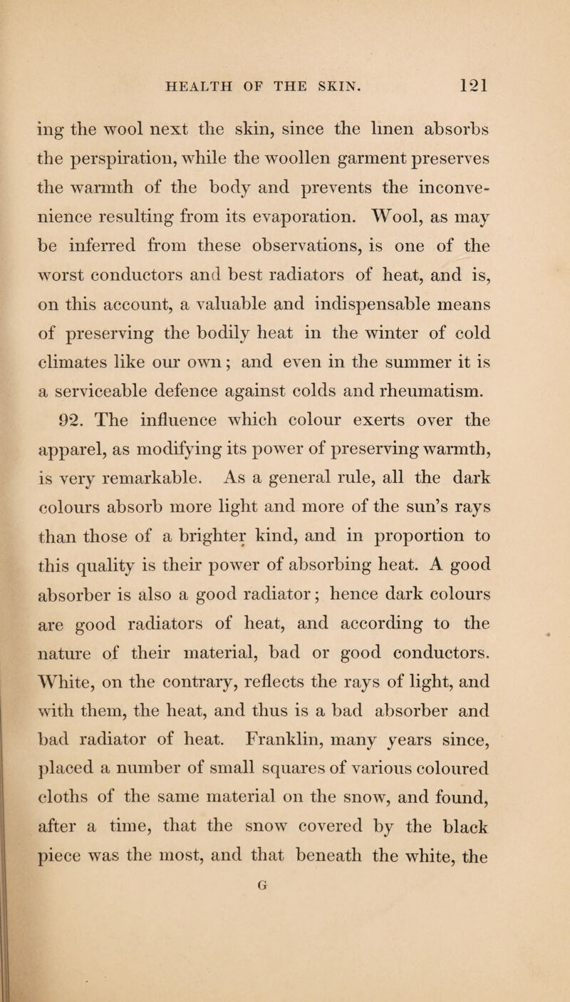 ing the wool next the skin, since the linen absorbs the perspiration, while the woollen garment preserves the warmth of the body and prevents the inconve¬ nience resulting from its evaporation. Wool, as may be inferred from these observations, is one of the worst conductors and best radiators of heat, and is, on this account, a valuable and indispensable means of preserving the bodily heat in the winter of cold climates like our own; and even in the summer it is a serviceable defence against colds and rheumatism. 92. The influence which colour exerts over the apparel, as modifying its power of preserving warmth, is very remarkable. As a general rule, all the dark colours absorb more light and more of the sun’s rays than those of a brighter kind, and in proportion to this quality is their power of absorbing heat. A good absorber is also a good radiator; hence dark colours are good radiators of heat, and according to the nature of their material, bad or good conductors. White, on the contrary, reflects the rays of light, and with them, the heat, and thus is a bad absorber and bad radiator of heat. Franklin, many years since, placed a number of small squares of various coloured cloths of the same material on the snow, and found, after a time, that the snow covered by the black piece was the most, and that beneath the white, the G
