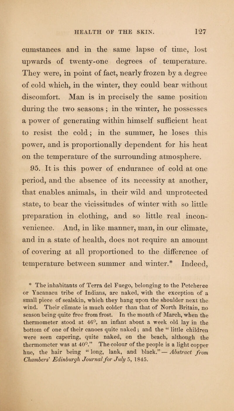 cumstances and in the same lapse of time, lost upwards of twenty-one degrees of temperature. They were, in point of fact, nearly frozen by a degree of cold which, in the winter, they could bear without discomfort. Man is in precisely the same position during the two seasons ; in the winter, he possesses a power of generating within himself sufficient heat to resist the cold; in the summer, he loses this power, and is proportionally dependent for his heat on the temperature of the surrounding atmosphere. 95. It is this power of endurance of cold at one period, and the absence of its necessity at another, that enables animals, in their wild and unprotected state, to bear the vicissitudes of winter with so little preparation in clothing, and so little real incon¬ venience. And, in like manner, man, in our climate, and in a state of health, does not require an amount of covering at all proportioned to the difference of temperature between summer and winter.* Indeed, * The inhabitants of Terra del Fuego, belonging to the Petcheree or Yacanacu tribe of Indians, are naked, with the exception of a small piece of sealskin, which they hang upon the shoulder next the wind. Their climate is much colder than that of North Britain, no season being quite free from frost. In the month of March, when the thermometer stood at 46°, an infant about a week old lay in the bottom of one of their canoes quite naked; and the “ little children were seen capering, quite naked, on the beach, although the thermometer was at 40°.” The colour of the people is a light copper hue, the hair being “long, lank, and black.”—Abstract from Chambers' Edinburgh Journal for July 5, 1845.