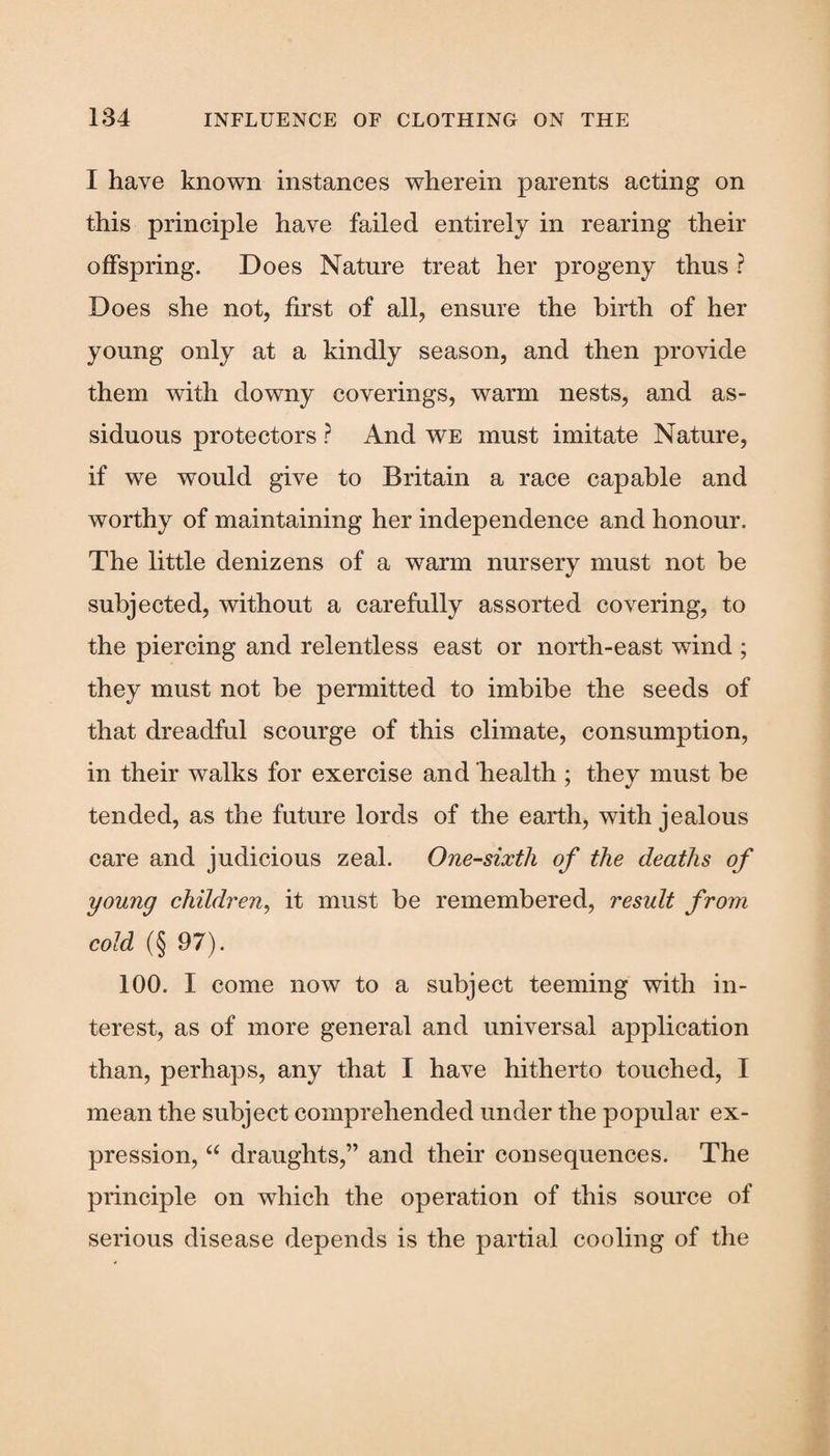I have known instances wherein parents acting on this principle have failed entirely in rearing their offspring. Does Nature treat her progeny thus ? Does she not, first of all, ensure the birth of her young only at a kindly season, and then provide them with downy coverings, warm nests, and as¬ siduous protectors ? And we must imitate Nature, if we would give to Britain a race capable and worthy of maintaining her independence and honour. The little denizens of a warm nursery must not be subjected, without a carefully assorted covering, to the piercing and relentless east or north-east wind ; they must not be permitted to imbibe the seeds of that dreadful scourge of this climate, consumption, in their walks for exercise and health ; they must be tended, as the future lords of the earth, with jealous care and judicious zeal. One-sixth of the deaths of young children, it must be remembered, result from cold (§ 97). 100. I come now to a subject teeming with in¬ terest, as of more general and universal application than, perhaps, any that I have hitherto touched, I mean the subject comprehended under the popular ex¬ pression, “ draughts,” and their consequences. The principle on which the operation of this source of serious disease depends is the partial cooling of the