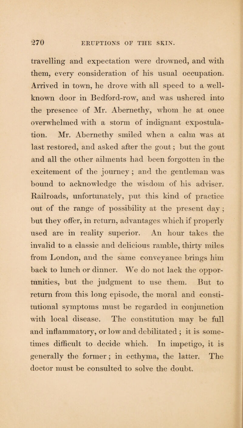 travelling and expectation were drowned, and with them, every consideration of his usual occupation. Arrived in town, he drove with all speed to a well- known door in Bedford-row, and was ushered into the presence of Mr. Abernethy, whom he at once overwhelmed with a storm of indignant expostula¬ tion. Mr. Abernethy smiled when a calm was at last restored, and asked after the gout; but the gout and all the other ailments had been forgotten in the excitement of the journey; and the gentleman was bound to acknowledge the wisdom of his adviser. Railroads, unfortunately, put this kind of practice out of the range of possibility at the present day ; but they offer, in return, advantages which if properly used are in reality superior. x4n hour takes the invalid to a classic and delicious ramble, thirty miles from London, and the same conveyance brings him back to lunch or dinner. We do not lack the oppor¬ tunities, but the judgment to use them. But to return from this long episode, the moral and consti¬ tutional symptoms must be regarded in conjunction with local disease. The constitution may be full and inflammatory, or low and debilitated ; it is some¬ times difficult to decide which. In impetigo, it is generally the former ; in ecthyma, the latter. The doctor must be consulted to solve the doubt.