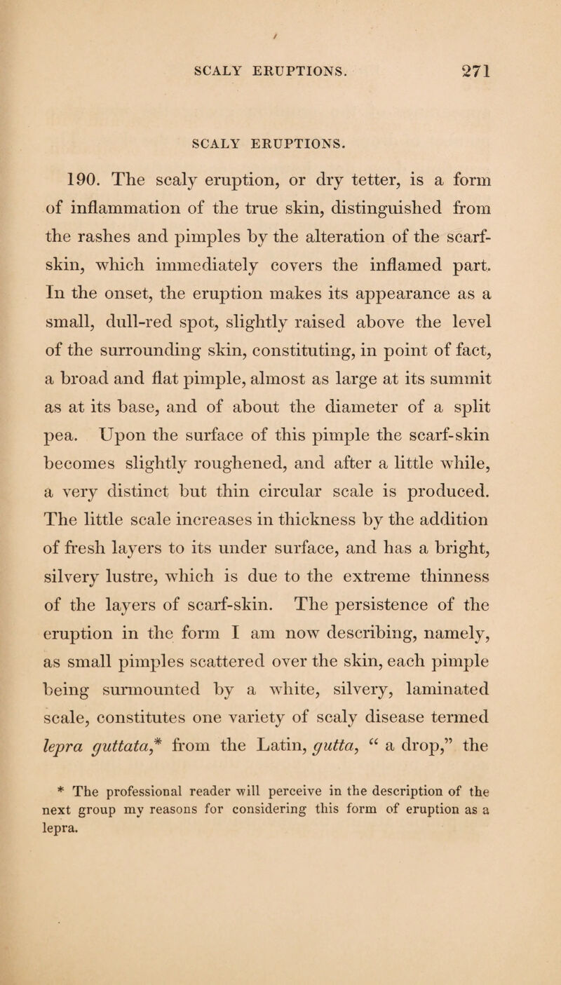 SCALY ERUPTIONS. 190. The scaly eruption, or dry tetter, is a form of inflammation of the true skin, distinguished from the rashes and pimples by the alteration of the scarf- skin, which immediately covers the inflamed part In the onset, the eruption makes its appearance as a small, dull-red spot, slightly raised above the level of the surrounding skin, constituting, in point of fact, a broad and flat pimple, almost as large at its summit as at its base, and of about the diameter of a split pea. Upon the surface of this pimple the scarf-skin becomes slightly roughened, and after a little while, a very distinct but thin circular scale is produced. The little scale increases in thickness by the addition of fresh layers to its under surface, and has a bright, silvery lustre, which is due to the extreme thinness of the layers of scarf-skin. The persistence of the eruption in the form I am now describing, namely, as small pimples scattered over the skin, each pimple being surmounted by a white, silvery, laminated scale, constitutes one variety of scaly disease termed lepra guttata * from the Latin, gutta, “ a drop,” the * The professional reader -will perceive in the description of the next group my reasons for considering this form of eruption as a lepra.