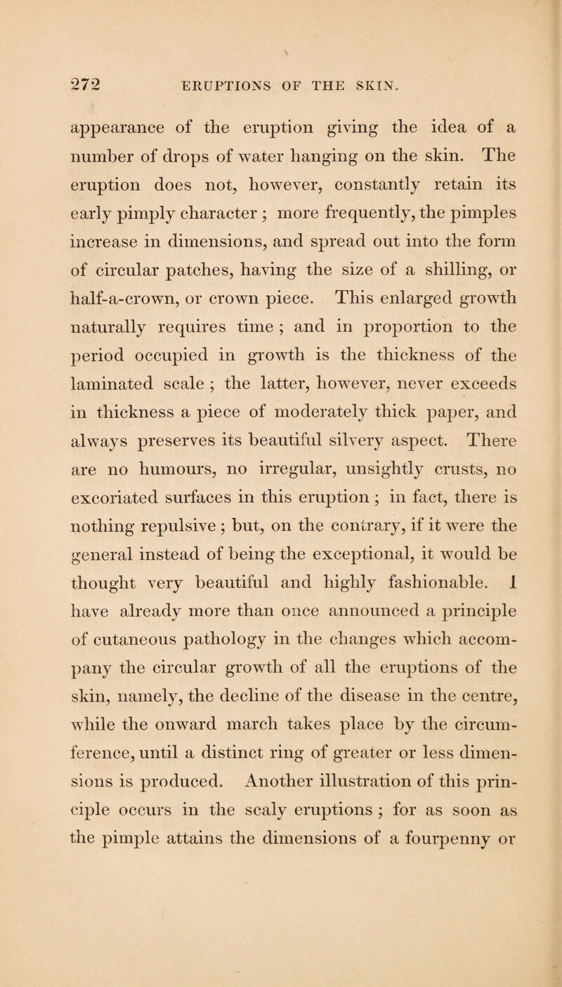 appearance of the eruption giving the idea of a number of drops of water hanging on the skin. The eruption does not, however, constantly retain its early pimply character ; more frequently, the pimples increase in dimensions, and spread out into the form of circular patches, having the size of a shilling, or half-a-crown, or crown piece. This enlarged growth naturally requires time ; and in proportion to the period occupied in growth is the thickness of the laminated scale ; the latter, however, never exceeds in thickness a piece of moderately thick paper, and always preserves its beautiful silvery aspect. There are no humours, no irregular, unsightly crusts, no excoriated surfaces in this eruption ; in fact, there is nothing repulsive ; but, on the contrary, if it were the general instead of being the exceptional, it would be thought very beautiful and highly fashionable. 1 have already more than once announced a principle of cutaneous pathology in the changes which accom¬ pany the circular growth of all the eruptions of the skin, namely, the decline of the disease in the centre, while the onward march takes place by the circum¬ ference, until a distinct ring of greater or less dimen¬ sions is produced. Another illustration of this prin¬ ciple occurs in the scaly eruptions ; for as soon as the pimple attains the dimensions of a fourpenny or