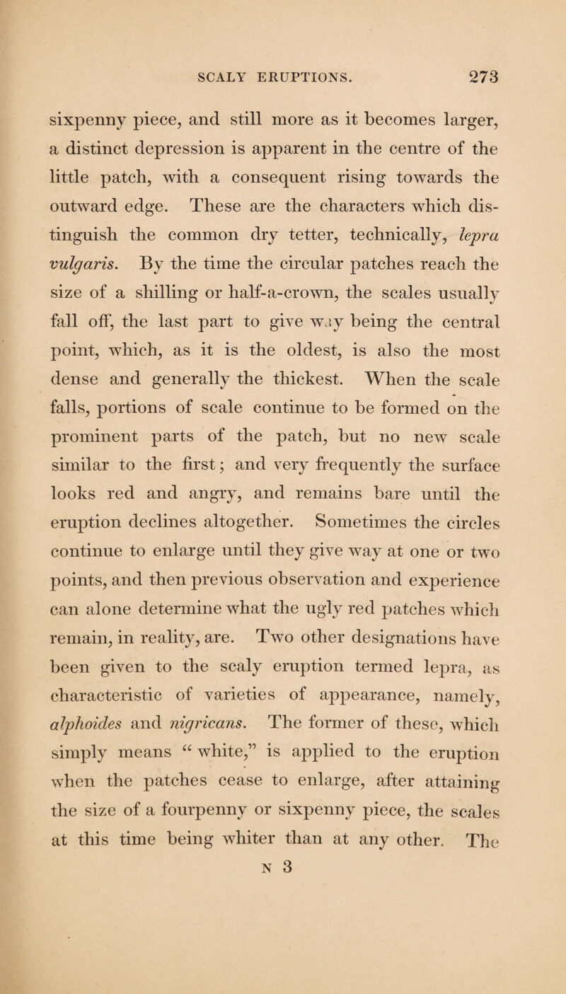 sixpenny piece, and still more as it becomes larger, a distinct depression is apparent in the centre of the little patch, with a consequent rising towards the outward edge. These are the characters which dis¬ tinguish the common dry tetter, technically, lepra vulgaris. By the time the circular patches reach the size of a shilling or half-a-crown, the scales usually fall off, the last part to give way being the central point, which, as it is the oldest, is also the most dense and generally the thickest. When the scale falls, portions of scale continue to be formed on the prominent parts of the patch, but no new scale similar to the first; and very frequently the surface looks red and angry, and remains bare until the eruption declines altogether. Sometimes the circles continue to enlarge until they give way at one or two points, and then previous observation and experience can alone determine what the ugly red patches which remain, in reality, are. Two other designations have been given to the scaly eruption termed lepra, as characteristic of varieties of appearance, namely, alphoides and nigricans. The former of these, which simply means “ white,” is applied to the eruption when the patches cease to enlarge, after attaining the size of a fourpenny or sixpenny piece, the scales at this time being whiter than at any other. The n 3
