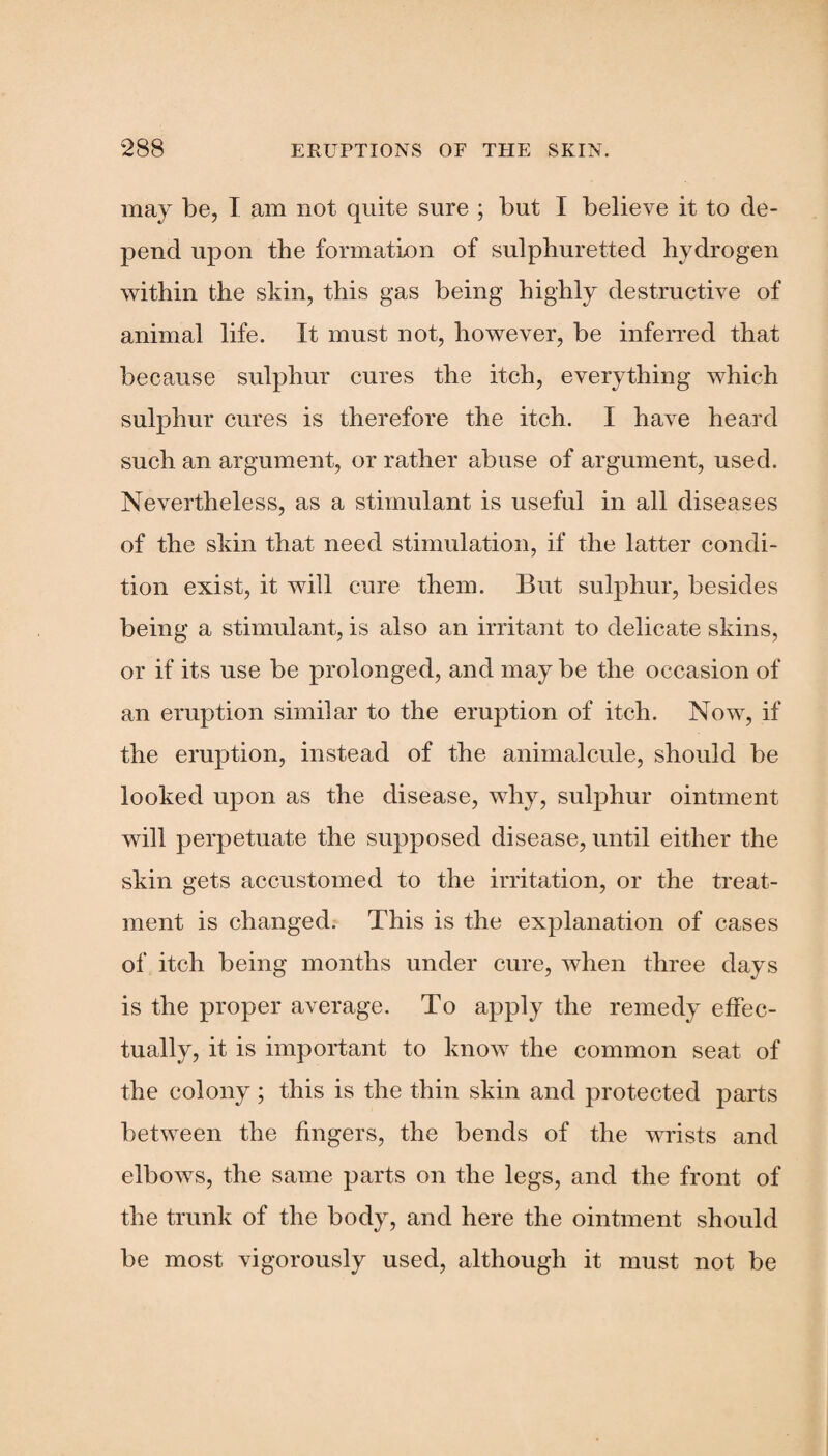 may be, I am not quite sure ; but I believe it to de¬ pend upon the formation of sulphuretted hydrogen within the skin, this gas being highly destructive of animal life. It must not, however, be inferred that because sulphur cures the itch, everything which sulphur cures is therefore the itch. I have heard such an argument, or rather abuse of argument, used. Nevertheless, as a stimulant is useful in all diseases of the skin that need stimulation, if the latter condi¬ tion exist, it will cure them. But sulphur, besides being a stimulant, is also an irritant to delicate skins, or if its use be prolonged, and may be the occasion of an eruption similar to the eruption of itch. Now, if the eruption, instead of the animalcule, should be looked upon as the disease, why, sulphur ointment will perpetuate the supposed disease, until either the skin gets accustomed to the irritation, or the treat¬ ment is changed. This is the explanation of cases of itch being months under cure, when three days is the proper average. To apply the remedy effec¬ tually, it is important to know the common seat of the colony; this is the thin skin and protected parts between the fingers, the bends of the wrists and elbows, the same parts on the legs, and the front of the trunk of the body, and here the ointment should be most vigorously used, although it must not be