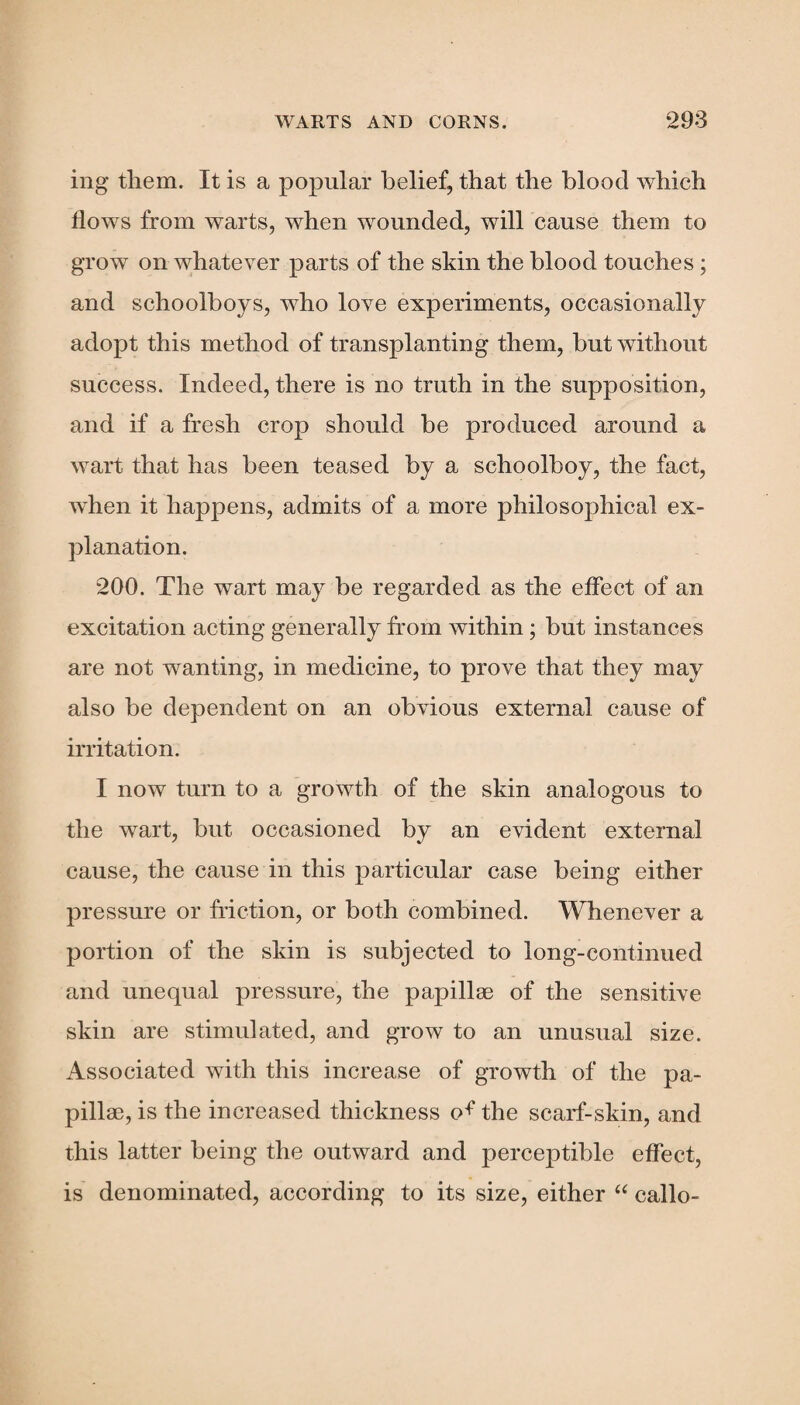 ing them. It is a popular belief, that the blood which flows from warts, when wounded, will cause them to grow on whatever parts of the skin the blood touches; and schoolboys, who love experiments, occasionally adopt this method of transplanting them, but without success. Indeed, there is no truth in the supposition, and if a fresh crop should be produced around a wart that has been teased by a schoolboy, the fact, when it happens, admits of a more philosophical ex¬ planation. 200. The wart may be regarded as the effect of an excitation acting generally from within ; but instances are not wanting, in medicine, to prove that they may also be dependent on an obvious external cause of irritation. I now turn to a growth of the skin analogous to the wart, but occasioned by an evident external cause, the cause in this particular case being either pressure or friction, or both combined. Whenever a portion of the skin is subjected to long-continued and unequal pressure, the papillae of the sensitive skin are stimulated, and grow to an unusual size. Associated with this increase of growth of the pa¬ pillae, is the increased thickness o^ the scarf-skin, and this latter being the outward and perceptible effect, is denominated, according to its size, either “ callo-