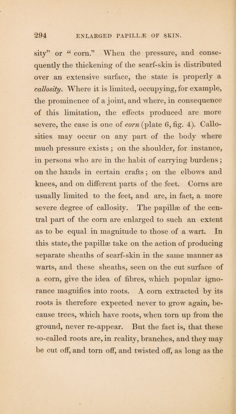 sity” or u corn.” When the pressure, and conse¬ quently the thickening of the scarf-skin is distributed over an extensive surface, the state is properly a callosity. Where it is limited, occupying, for example, the prominence of a joint, and where, in consequence of this limitation, the effects produced are more severe, the case is one of corn (plate 6, fig. 4). Callo¬ sities may occur on any part of the body where much pressure exists ; on the shoulder, for instance, in persons who are in the habit of carrying burdens; on the hands in certain crafts; on the elbows and knees, and on different parts of the feet. Corns are usually limited to the feet, and are, in fact, a more severe degree of callosity. The papillae of the cen¬ tral part of the corn are enlarged to such an extent as to be equal in magnitude to those of a wart. In this state, the papillae take on the action of producing separate sheaths of scarf-skin in the same manner as warts, and these sheaths, seen on the cut surface of a corn, give the idea of fibres, which popular igno¬ rance magnifies into roots. A corn extracted by its roots is therefore expected never to grow again, be¬ cause trees, which have roots, when torn up from the ground, never re-appear. But the fact is, that these so-called roots are, in reality, branches, and they may be cut off, and torn off, and twisted off, as long as the