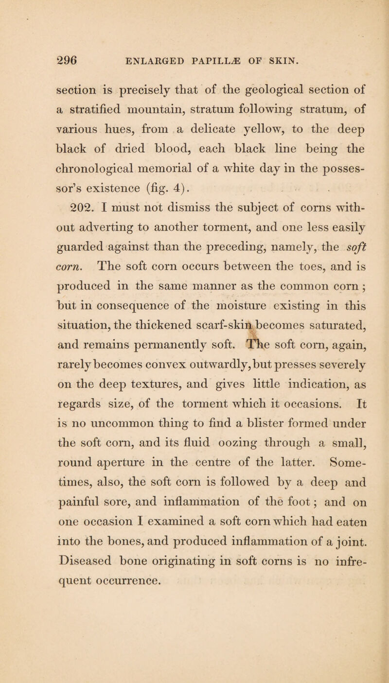 section is precisely that of the geological section of a stratified mountain, stratum following stratum, of various hues, from a delicate yellow, to the deep black of dried blood, each black line being the chronological memorial of a white day in the posses¬ sor’s existence (fig. 4). 202. I must not dismiss the subject of corns with¬ out adverting to another torment, and one less easily guarded against than the j3receding, namely, the soft corn. The soft corn occurs between the toes, and is produced in the same manner as the common corn ; but in consequence of the moisture existing in this situation, the thickened scarf-skin becomes saturated, and remains permanently soft. The soft corn, again, rarely becomes convex outwardly, but presses severely on the deep textures, and gives little indication, as regards size, of the torment wdiich it occasions. It is no uncommon thing to find a blister formed under the soft corn, and its fluid oozing through a small, round aperture in the centre of the latter. Some¬ times, also, the soft corn is followed by a deep and painful sore, and inflammation of the foot; and on one occasion I examined a soft corn which had eaten into the bones, and produced inflammation of a joint. Diseased bone originating in soft corns is no infre¬ quent occurrence.