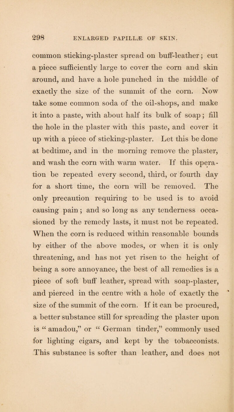 common sticking-plaster spread on buff-leather; cut a piece sufficiently large to cover the corn and skin around, and have a hole punched in the middle of exactly the size of the summit of the corn. Now take some common soda of the oil-shops, and make it into a paste, with about half its bulk of soap; fill the hole in the plaster with this paste, and cover it up with a piece of sticking-plaster. Let this be done at bedtime, and in the morning remove the plaster, and wash the corn with warm water. If this opera¬ tion be repeated every second, third, or fourth day for a short time, the corn will be removed. The only precaution requiring to be used is to avoid causing pain ; and so long as any tenderness occa¬ sioned by the remedy lasts, it must not be repeated. When the corn is reduced within reasonable bounds by either of the above modes, or when it is only threatening, and has not yet risen to the height of being a sore annoyance, the best of all remedies is a piece of soft buff leather, spread with soap-plaster, and pierced in the centre with a hole of exactly the size of the summit of the corn. If it can be procured, a better substance still for spreading the plaster upon is “ amadou,” or “ German tinder,” commonly used for lighting cigars, and kept by the tobacconists. This substance is softer than leather, and does not