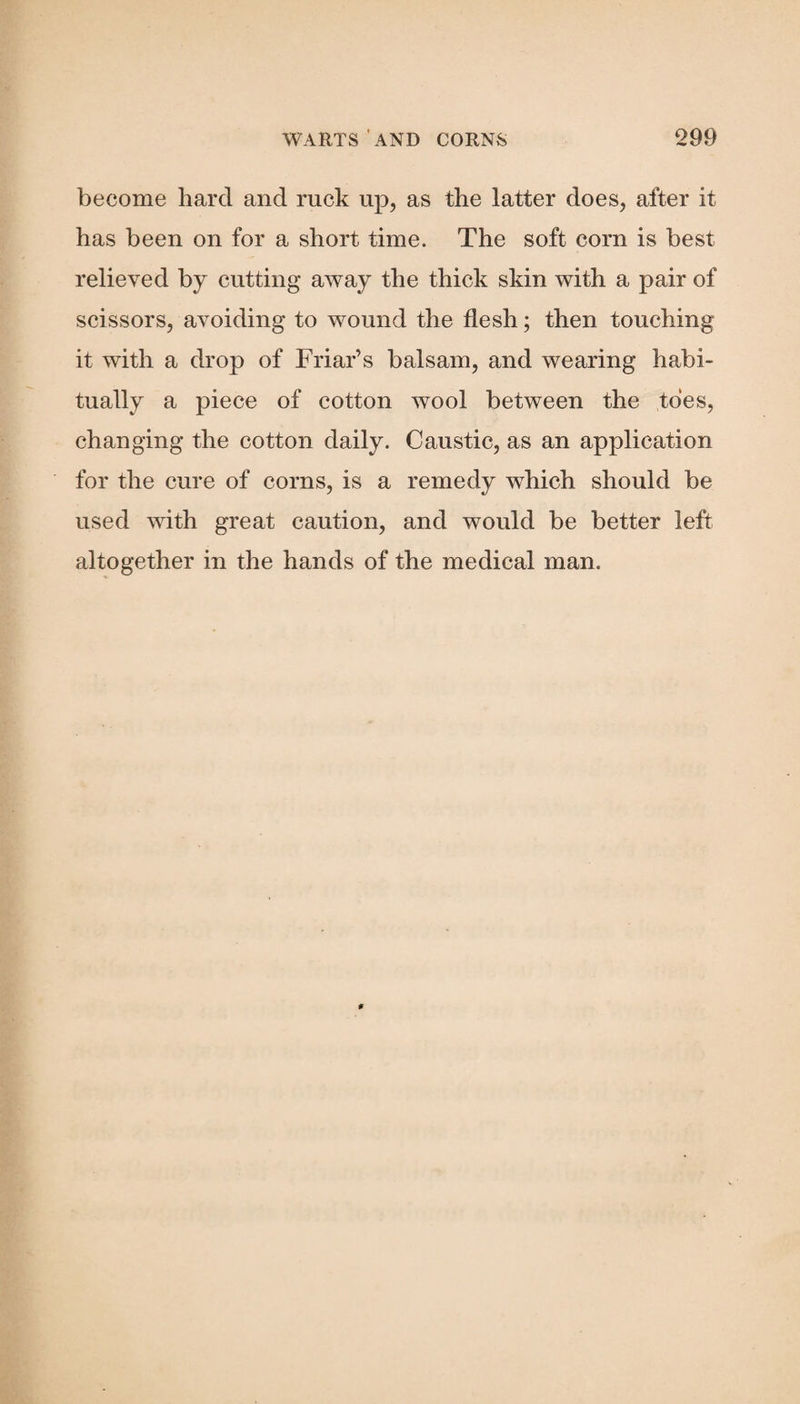 become hard and ruck up, as the latter does, after it has been on for a short time. The soft corn is best relieved by cutting away the thick skin with a pair of scissors, avoiding to wound the flesh; then touching it with a drop of Friar’s balsam, and wearing habi¬ tually a piece of cotton wool between the toes, changing the cotton daily. Caustic, as an application for the cure of corns, is a remedy which should be used with great caution, and would be better left altogether in the hands of the medical man.