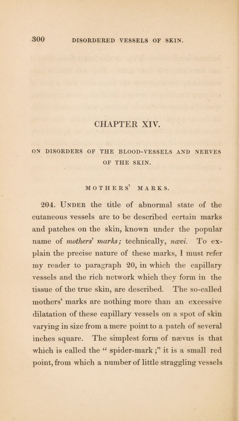 CHAPTER XIV. ON DISORDERS OF THE BLOOD-VESSELS AND NERVES OF THE SKIN. MOTHER S’ MARKS. 204. Under the title of abnormal state of the cutaneous vessels are to be described certain marks and patches on the skin, known under the popular name of mothers’ marks; technically, navi. To ex¬ plain the precise nature of these marks, I must refer my reader to paragraph 20, in which the capillary vessels and the rich network which they form in the tissue of the true skin, are described. The so-called mothers’ marks are nothing more than an excessive dilatation of these capillary vessels on a spot of skin varying in size from a mere point to a patch of several inches square. The simplest form of nsevus is that which is called the “ spider-markit is a small red point, from which a number of little straggling vessels