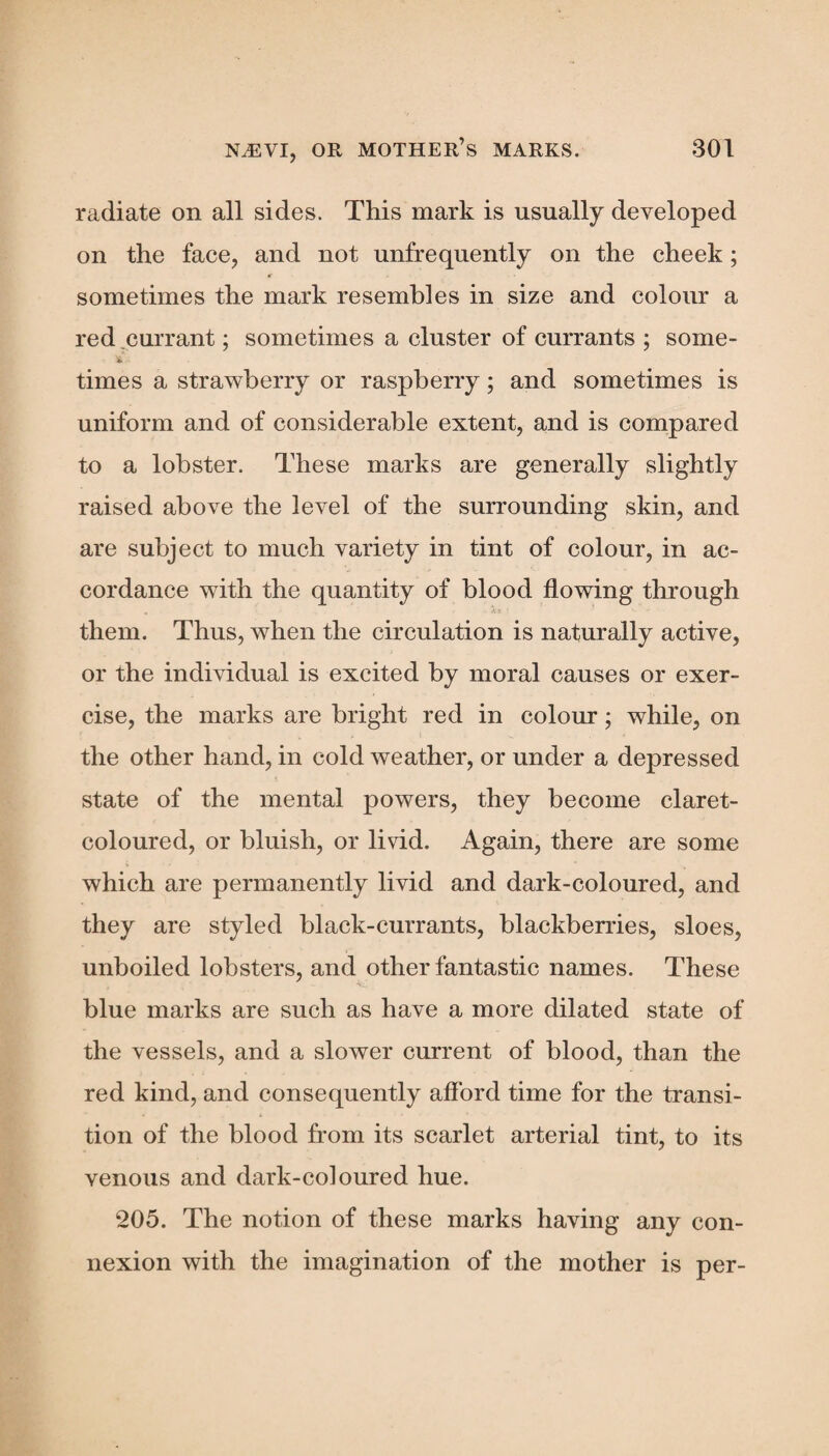 radiate on all sides. This mark is usually developed on the face, and not unfrequently on the cheek; * sometimes the mark resembles in size and colour a red currant; sometimes a cluster of currants ; some- times a strawberry or raspberry; and sometimes is uniform and of considerable extent, and is compared to a lobster. These marks are generally slightly raised above the level of the surrounding skin, and are subject to much variety in tint of colour, in ac¬ cordance with the quantity of blood flowing through them. Thus, when the circulation is naturally active, or the individual is excited by moral causes or exer¬ cise, the marks are bright red in colour; while, on the other hand, in cold weather, or under a depressed state of the mental powers, they become claret- coloured, or bluish, or livid. Again, there are some which are permanently livid and dark-coloured, and they are styled black-currants, blackberries, sloes, unboiled lobsters, and other fantastic names. These blue marks are such as have a more dilated state of the vessels, and a slower current of blood, than the red kind, and consequently afford time for the transi¬ tion of the blood from its scarlet arterial tint, to its venous and dark-coloured hue. 205. The notion of these marks having any con¬ nexion with the imagination of the mother is per-