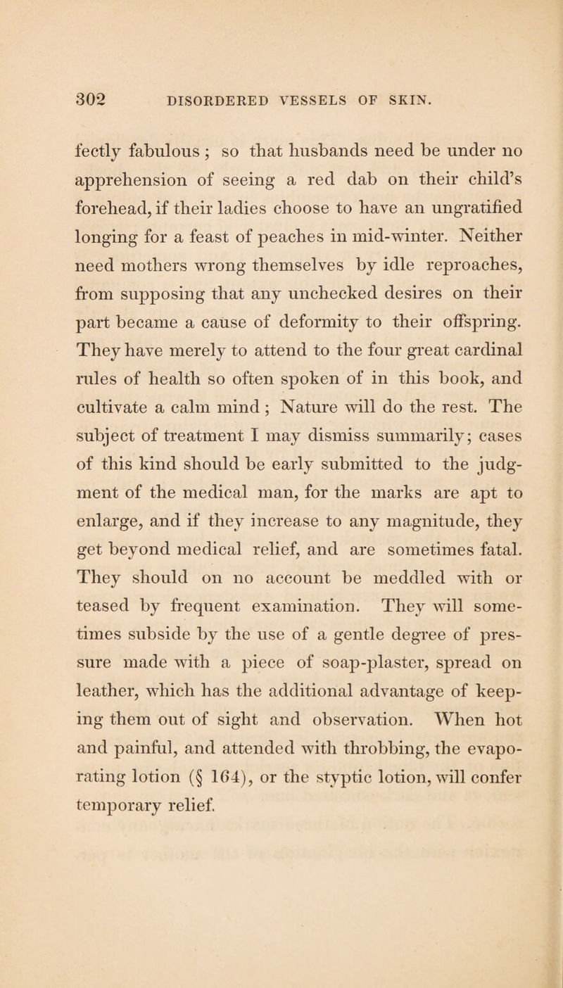 fectly fabulous ; so that husbands need be under no apprehension of seeing a red dab on their child’s forehead, if their ladies choose to have an ungratified longing for a feast of peaches in mid-winter. Neither need mothers wrong themselves by idle reproaches, from supposing that any unchecked desires on their part became a cause of deformity to their offspring. They have merely to attend to the four great cardinal rules of health so often spoken of in this book, and cultivate a calm mind; Nature will do the rest. The subject of treatment I may dismiss summarily; cases of this kind should be early submitted to the judg¬ ment of the medical man, for the marks are apt to enlarge, and if they increase to any magnitude, they get beyond medical relief, and are sometimes fatal. They should on no account be meddled with or teased by frequent examination. They will some¬ times subside by the use of a gentle degree of pres¬ sure made with a piece of soap-plaster, spread on leather, which has the additional advantage of keep¬ ing them out of sight and observation. When hot and painful, and attended with throbbing, the evapo¬ rating lotion (§ 104), or the styptic lotion, will confer temporary relief.