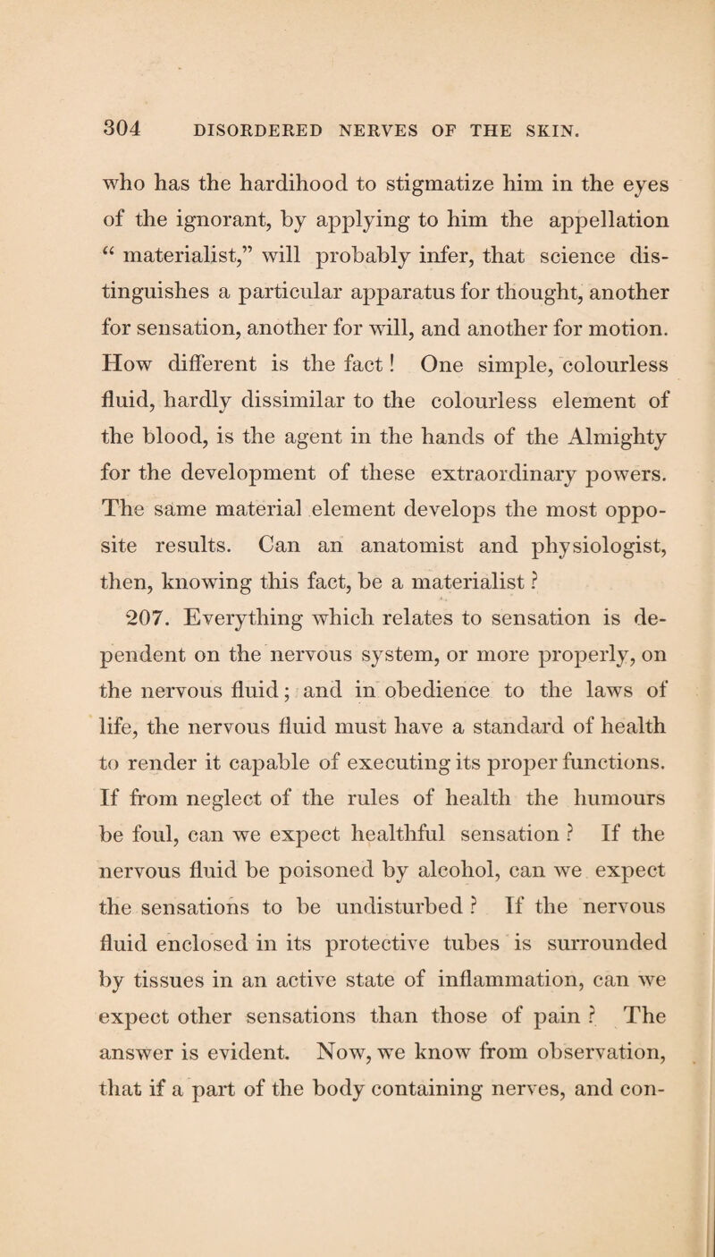 who has the hardihood to stigmatize him in the eyes of the ignorant, by applying to him the appellation “ materialist,” will probably infer, that science dis¬ tinguishes a particular apparatus for thought, another for sensation, another for will, and another for motion. How different is the fact! One simple, colourless fluid, hardly dissimilar to the colourless element of the blood, is the agent in the hands of the Almighty for the development of these extraordinary j>owers. The same material element develops the most oppo¬ site results. Can an anatomist and physiologist, then, knowing this fact, be a materialist ? 207. Everything which relates to sensation is de¬ pendent on the nervous system, or more properly, on the nervous fluid; and in obedience to the laws of life, the nervous fluid must have a standard of health to render it capable of executing its proper functions. If from neglect of the rules of health the humours be foul, can we expect healthful sensation ? If the nervous fluid be poisoned by alcohol, can we expect the sensations to be undisturbed ? If the nervous fluid enclosed in its protective tubes is surrounded by tissues in an active state of inflammation, can we expect other sensations than those of pain ? The answer is evident. Now, we know from observation, that if a part of the body containing nerves, and con-