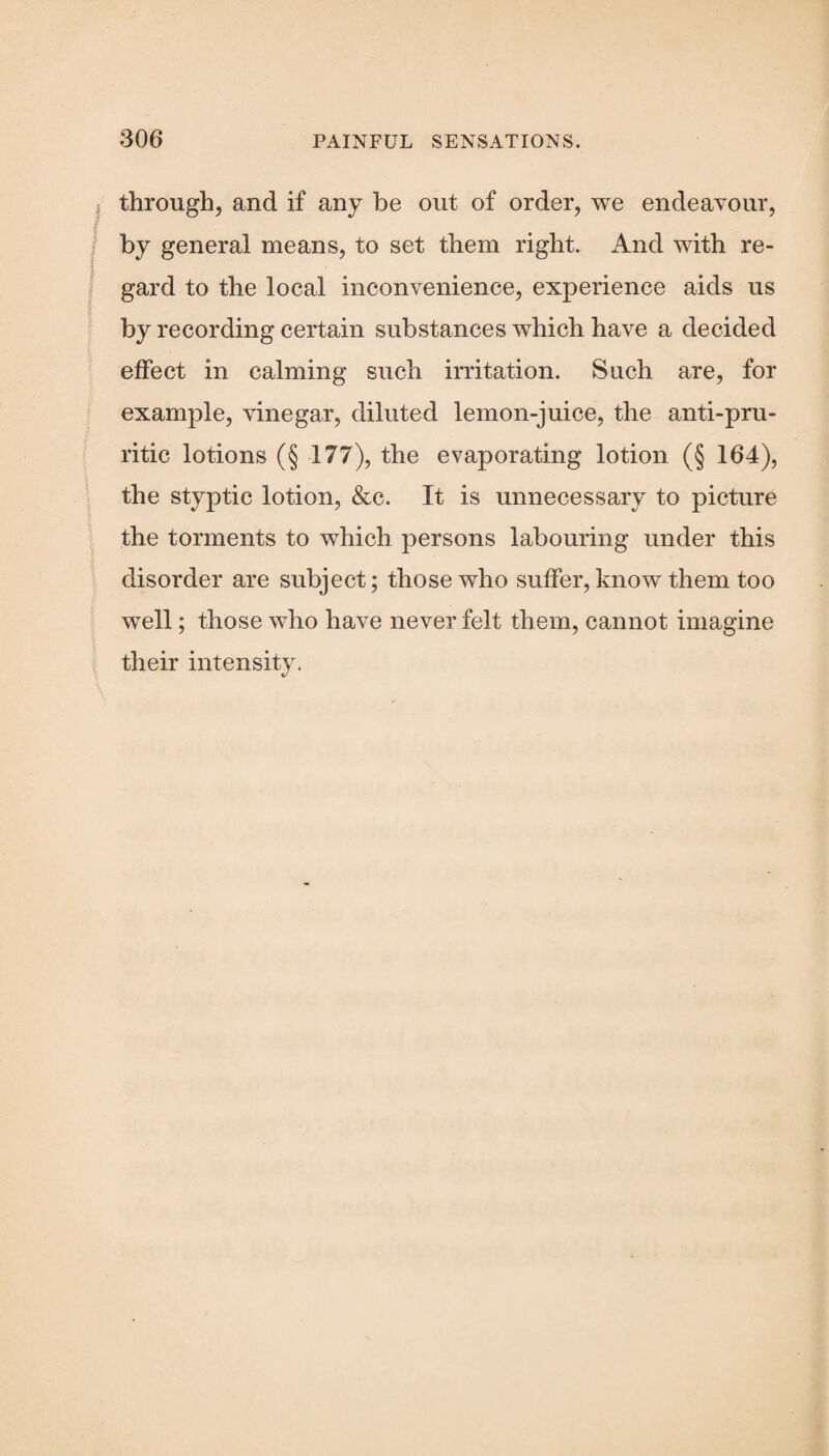 through, and if any he out of order, we endeavour, by general means, to set them right. And with re¬ gard to the local inconvenience, experience aids us by recording certain substances which have a decided effect in calming such irritation. Such are, for example, vinegar, diluted lemon-juice, the anti-pru¬ ritic lotions (§ 177), the evaporating lotion (§ 164), the styptic lotion, &c. It is unnecessary to picture the torments to which persons labouring under this disorder are subject; those who suffer, know them too well; those who have never felt them, cannot imagine their intensity.