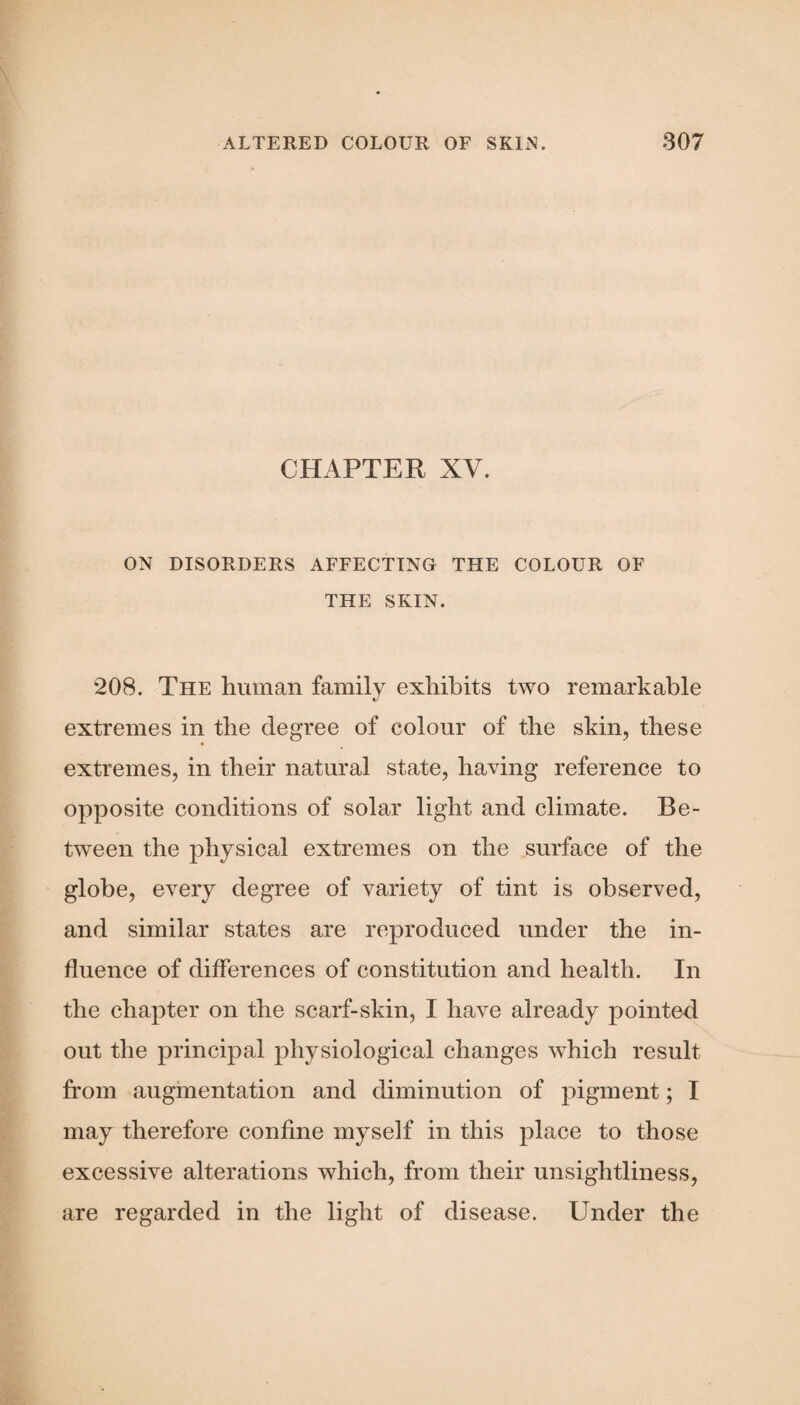 CHAPTER XV. ON DISORDERS AFFECTING THE COLOUR OF THE SKIN. 208. The human family exhibits two remarkable extremes in the degree of colour of the skin, these extremes, in their natural state, having reference to opposite conditions of solar light and climate. Be¬ tween the physical extremes on the surface of the globe, every degree of variety of tint is observed, and similar states are reproduced under the in¬ fluence of differences of constitution and health. In the chapter on the scarf-skin, I have already pointed out the principal physiological changes which result from augmentation and diminution of pigment; I may therefore confine myself in this place to those excessive alterations which, from their unsightliness, are regarded in the light of disease. Under the