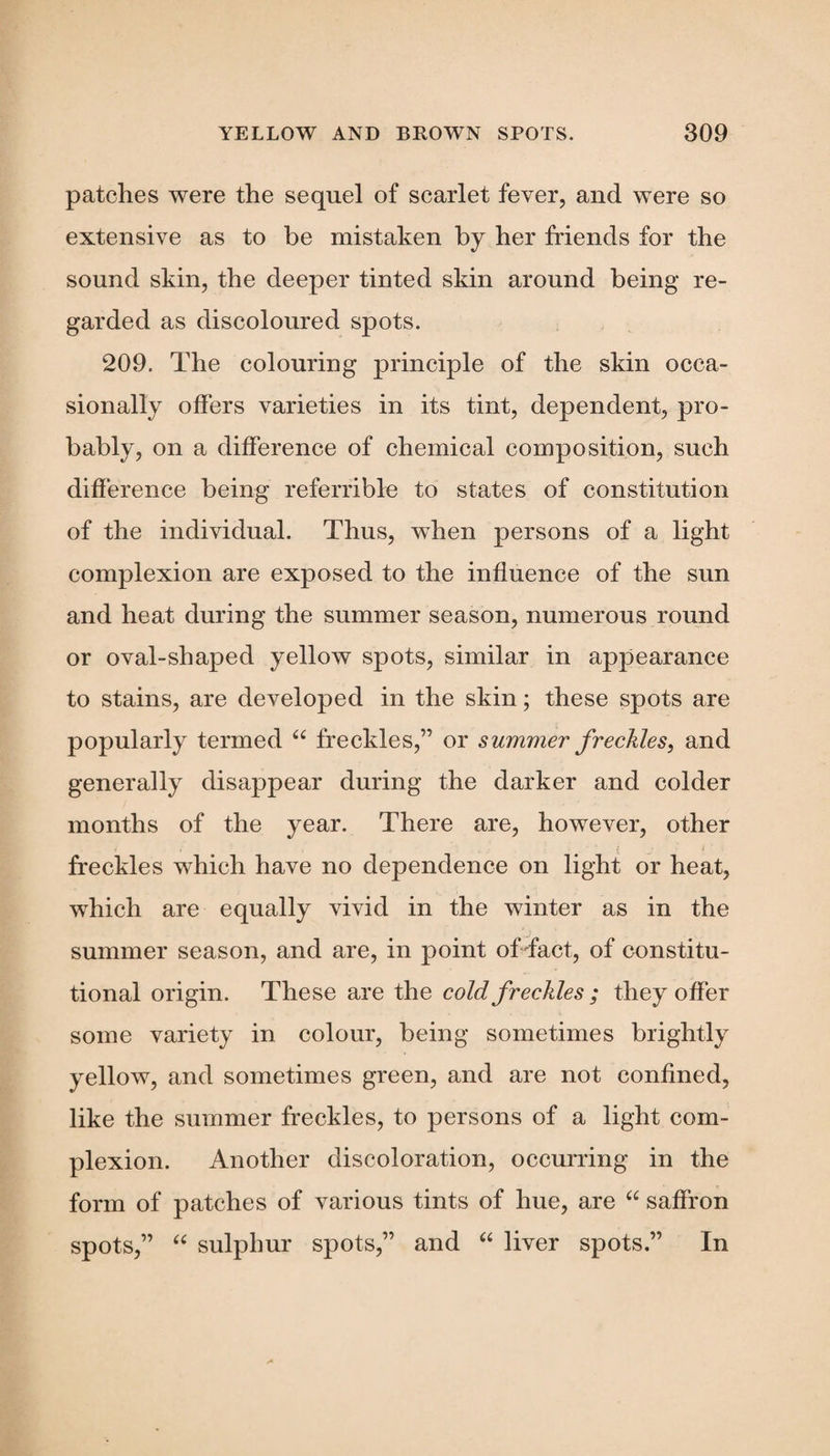 patches were the sequel of scarlet fever, and were so extensive as to be mistaken by her friends for the sound skin, the deeper tinted skin around being re¬ garded as discoloured spots. 209. The colouring principle of the skin occa¬ sionally offers varieties in its tint, dependent, pro¬ bably, on a difference of chemical composition, such difference being referrible to states of constitution of the individual. Thus, when persons of a light complexion are exposed to the influence of the sun and heat during the summer season, numerous round or oval-shapecl yellow spots, similar in appearance to stains, are developed in the skin; these spots are popularly termed “ freckles,” or summer freckles, and generally disappear during the darker and colder months of the year. There are, however, other freckles which have no dependence on light or heat, which are equally vivid in the winter as in the summer season, and are, in point of fact, of constitu¬ tional origin. These are the cold freckles ; they offer some variety in colour, being sometimes brightly yellow, and sometimes green, and are not confined, like the summer freckles, to persons of a light com¬ plexion. Another discoloration, occurring in the form of patches of various tints of hue, are “ saffron spots,” “ sulphur spots,” and “ liver spots.” In