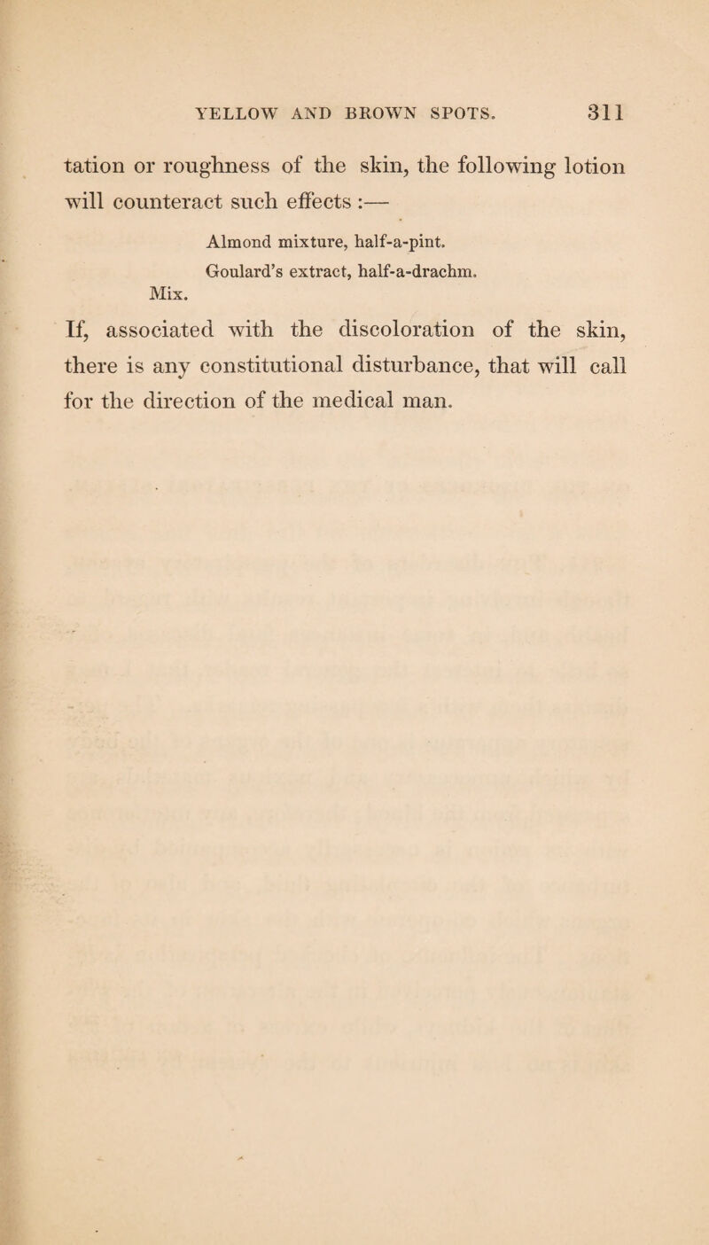 tation or roughness of the skin, the following lotion will counteract such effects :— Almond mixture, half-a-pint. Goulard’s extract, half-a-drachm. Mix. If, associated with the discoloration of the skin, there is any constitutional disturbance, that will call for the direction of the medical man.