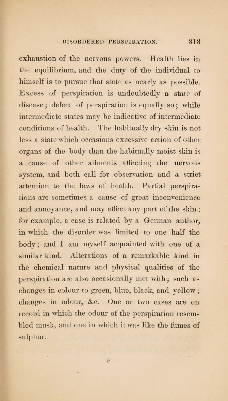 exhaustion of the nervous powers. Health lies in the equilibrium, and the duty of the individual to himself is to pursue that state as nearly as possible. Excess of perspiration is undoubtedly a state of disease ; defect of perspiration is equally so ; while intermediate states may be indicative of intermediate conditions of health. The habitually dry skin is not less a state which occasions excessive action of other organs of the body than the habitually moist skin is a cause of other ailments affecting the nervous system, and both call for observation and a strict attention to the laws of health. Partial perspira¬ tions are sometimes a cause of great inconvenience and annoyance, and may affect any part of the skin ; for example, a case is related by a German author, in which the disorder was limited to one half the body; and I am myself acquainted with one of a similar kind. Alterations of a remarkable kind in the chemical nature and physical qualities of the perspiration are also occasionally met with; such as changes in colour to green, blue, black, and yellow; changes in odour, &c. One or two cases are on record in which the odour of the perspiration resem¬ bled musk, and one in which it was like the fumes of sulphur. p