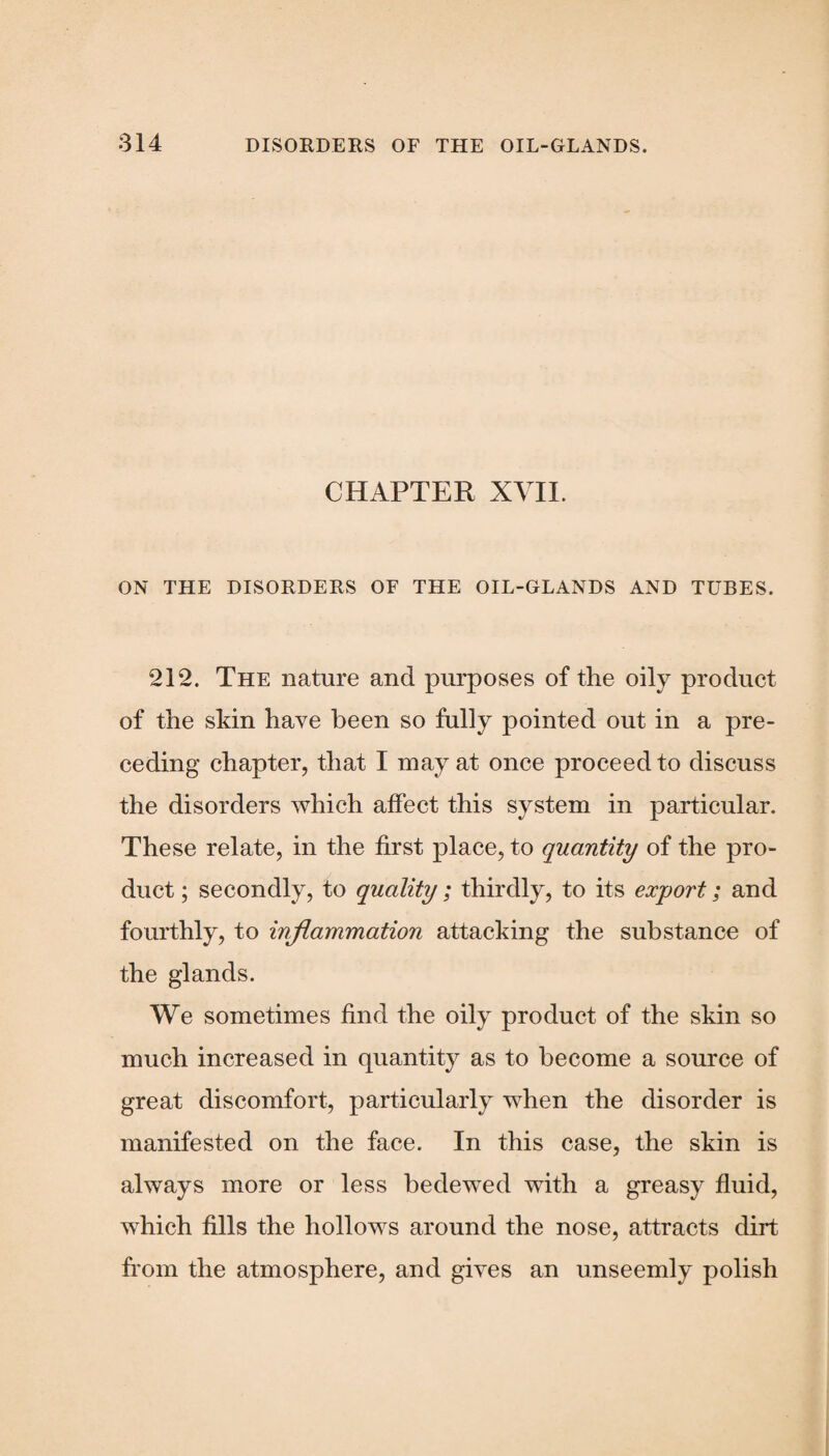 CHAPTER XVII. ON THE DISORDERS OF THE OIL-GLANDS AND TUBES. 212. The nature and purposes of the oily product of the skin have been so fully pointed out in a pre¬ ceding chapter, that I may at once proceed to discuss the disorders which affect this system in particular. These relate, in the first place, to quantity of the pro¬ duct ; secondly, to quality; thirdly, to its export; and fourthly, to inflammation attacking the substance of the glands. We sometimes find the oily product of the skin so much increased in quantity as to become a source of great discomfort, particularly when the disorder is manifested on the face. In this case, the skin is always more or less bedewed with a greasy fluid, which fills the hollows around the nose, attracts dirt from the atmosphere, and gives an unseemly polish