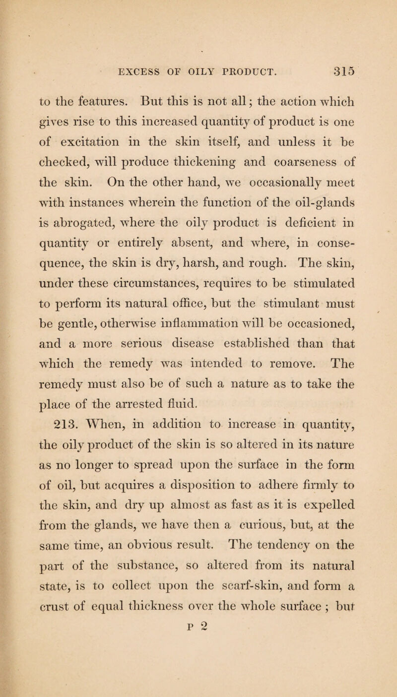 to the features. But this is not all; the action which gives rise to this increased quantity of product is one of excitation in the skin itself, and unless it be checked, will produce thickening and coarseness of the skin. On the other hand, we occasionally meet with instances wherein the function of the oil-glands is abrogated, where the oily product is deficient in quantity or entirely absent, and where, in conse¬ quence, the skin is dry, harsh, and rough. The skin, under these circumstances, requires to be stimulated to perform its natural office, but the stimulant must be gentle, otherwise inflammation will be occasioned, and a more serious disease established than that which the remedy was intended to remove. The remedy must also be of such a nature as to take the place of the arrested fluid. 213. When, in addition to increase in quantity, the oily product of the skin is so altered in its nature as no longer to spread upon the surface in the form of oil, but acquires a disposition to adhere firmly to the skin, and dry up almost as fast as it is expelled from the glands, we have then a curious, but, at the same time, an obvious result. The tendency on the part of the substance, so altered from its natural state, is to collect upon the scarf-skin, and form a crust of equal thickness over the whole surface ; but