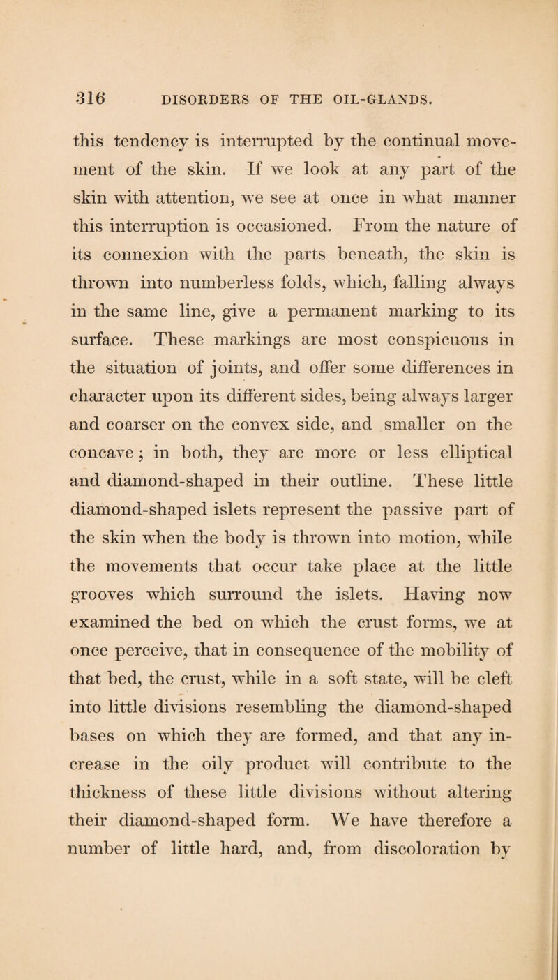 this tendency is interrupted by the continual move¬ ment of the skin. If we look at any part of the skin with attention, we see at once in what manner this interruption is occasioned. From the nature of its connexion with the parts beneath, the skin is thrown into numberless folds, which, falling always in the same line, give a permanent marking to its surface. These markings are most conspicuous in the situation of joints, and offer some differences in character upon its different sides, being always larger and coarser on the convex side, and smaller on the concave ; in both, they are more or less elliptical and diamond-shaped in their outline. These little diamond-shaped islets represent the passive part of the skin when the body is thrown into motion, while the movements that occur take place at the little grooves which surround the islets. Having now examined the bed on which the crust forms, we at once perceive, that in consequence of the mobility of that bed, the crust, while in a soft state, will be cleft into little divisions resembling the diamond-shaped bases on which they are formed, and that any in¬ crease in the oily product will contribute to the thickness of these little divisions without altering their diamond-shaped form. We have therefore a number of little hard, and, from discoloration by