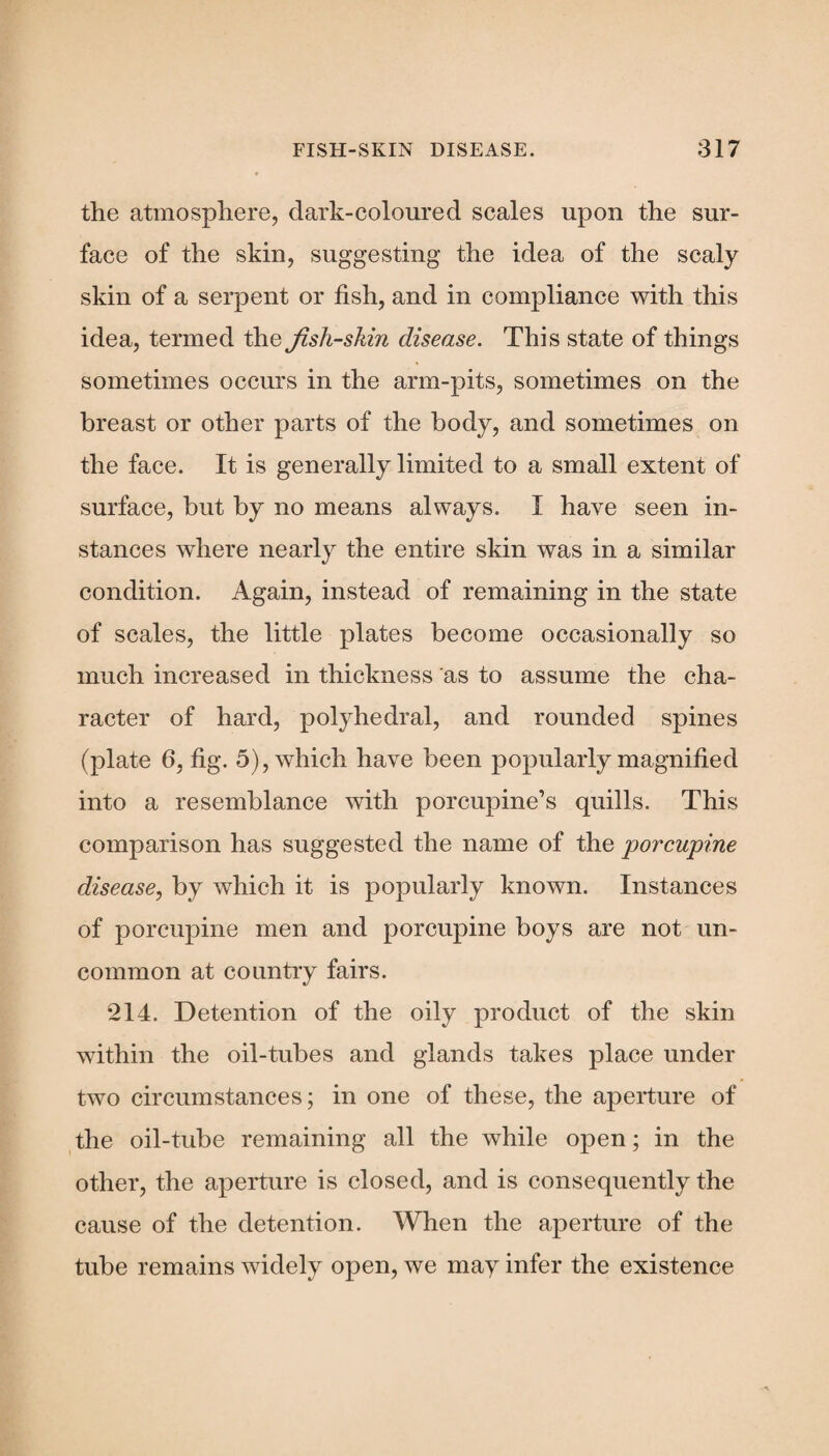 the atmosphere, dark-coloured scales upon the sur¬ face of the skin, suggesting the idea of the scaly skin of a serpent or fish, and in compliance with this idea, termed the fish-shin disease. This state of things sometimes occurs in the arm-pits, sometimes on the breast or other parts of the body, and sometimes on the face. It is generally limited to a small extent of surface, but by no means always. I have seen in¬ stances where nearly the entire skin was in a similar condition. Again, instead of remaining in the state of scales, the little plates become occasionally so much increased in thickness as to assume the cha¬ racter of hard, polyhedral, and rounded spines (plate 6, fig. 5), which have been popularly magnified into a resemblance with porcupine’s quills. This comparison has suggested the name of the porcupine disease, by which it is popularly known. Instances of porcupine men and porcupine boys are not un¬ common at country fairs. 214. Detention of the oily product of the skin within the oil-tubes and glands takes place under two circumstances; in one of these, the aperture of the oil-tube remaining all the while open; in the other, the aperture is closed, and is consequently the cause of the detention. When the aperture of the tube remains widely open, we may infer the existence