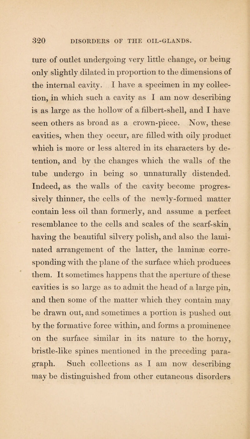 ture of outlet undergoing very little change, or being- only slightly dilated in proportion to the dimensions of the internal cavity. I have a specimen in my collec¬ tion, in which such a cavity as I am now describing is as large as the hollow of a filbert-shell, and I have seen others as broad as a crown-piece. Now, these cavities, when they occur, are filled with oily product which is more or less altered in its characters by de¬ tention, and by the changes which the walls of the tube undergo in being so unnaturally distended. Indeed, as the walls of the cavity become progres¬ sively thinner, the cells of the newly-formed matter contain less oil than formerly, and assume a perfect resemblance to the cells and scales of the scarf-skin 5 having the beautiful silvery polish, and also the lami¬ nated arrangement of the latter, the laminae corre¬ sponding with the plane of the surface which produces them. It sometimes happens that the aperture of these cavities is so large as to admit the head of a large pin, and then some of the matter which they contain may be drawn out, and sometimes a portion is pushed out by the formative force within, and forms a prominence on the surface similar in its nature to the horny, bristle-like spines mentioned in the preceding para¬ graph. Such collections as I am now describing may be distinguished from other cutaneous disorders