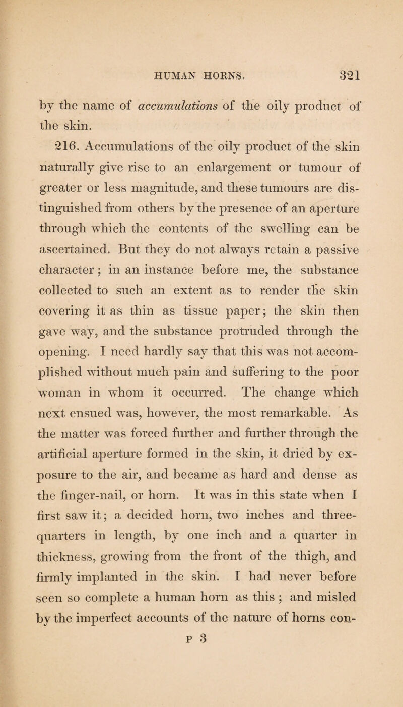 by the name of accumulations of the oily product of the skin. 216. Accumulations of the oily product of the skin naturally give rise to an enlargement or tumour of greater or less magnitude, and these tumours are dis¬ tinguished from others by the presence of an aperture through which the contents of the swelling can be ascertained. But they do not always retain a passive character; in an instance before me, the substance collected to such an extent as to render the skin covering it as thin as tissue paper; the skin then gave way, and the substance protruded through the opening. I need hardly say that this was not accom¬ plished without much pain and suffering to the poor woman in whom it occurred. The change which next ensued was, however, the most remarkable. As the matter was forced further and further through the artificial aperture formed in the skin, it dried by ex¬ posure to the air, and became as hard and dense as the finger-nail, or horn. It was in this state when I first saw it; a decided horn, two inches and three- quarters in length, by one inch and a quarter in thickness, growing from the front of the thigh, and firmly implanted in the skin. I had never before seen so complete a human horn as this ; and misled by the imperfect accounts of the nature of horns con- p 3