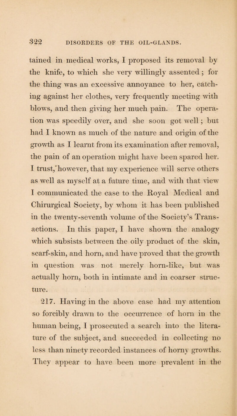 tained in medical works, I proposed its removal by the knife, to which she very willingly assented; for the thing was an excessive annoyance to her, catch¬ ing against her clothes, very frequently meeting with blows, and then giving her much pain. The opera¬ tion was speedily over, and she soon got well; but had I known as much of the nature and origin of the growth as I learnt from its examination after removal, the pain of an operation might have been spared her. I trust/however, that my experience will serve others as well as myself at a future time, and with that view I communicated the case to the Royal Medical and Chirurgical Society, by whom it has been published in the twenty-seventh volume of the Society’s Trans¬ actions. In this paper, I have shown the analogy which subsists between the oily product of the skin, scarf-skin, and horn, and have proved that the growth in question was not merely horn-like, but was actually horn, both in intimate and in coarser struc¬ ture. 217. Having in the above case had my attention so forcibly drawn to the occurrence of horn in the «/ human being, I prosecuted a search into the litera¬ ture of the subject, and succeeded in collecting no less than ninety recorded instances of horny growths. They appear to have been more prevalent in the