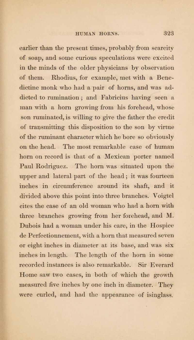 earlier than the present times, probably from scarcity of soap, and some curious speculations were excited in the minds of the older physicians by observation of them. Rhodius, for example, met with a Bene¬ dictine monk who had a pair of horns, and was ad¬ dicted to rumination; and Fabricius having seen a man with a horn growing from his forehead, whose son ruminated, is willing to give the father the credit of transmitting this disposition to the son by virtue of the ruminant character which he bore so obviously on the head. The most remarkable case of human horn on record is that of a Mexican porter named Paul Rodriguez. The horn was situated upon the upper and lateral part of the head; it was fourteen inches in circumference around its shaft, and it divided above this point into three branches. Voigtel cites the case of an old woman who had a horn with three branches growing from her forehead, and M. Dubois had a woman under his care, in the Hospice de Perfectionnement, with a horn that measured seven or eight inches in diameter at its base, and was six inches in length. The length of the horn in some recorded instances is also remarkable. Sir Everard Home saw two cases, in both of which the growth measured five inches by one inch in diameter. They were curled, and had the appearance of isinglass.