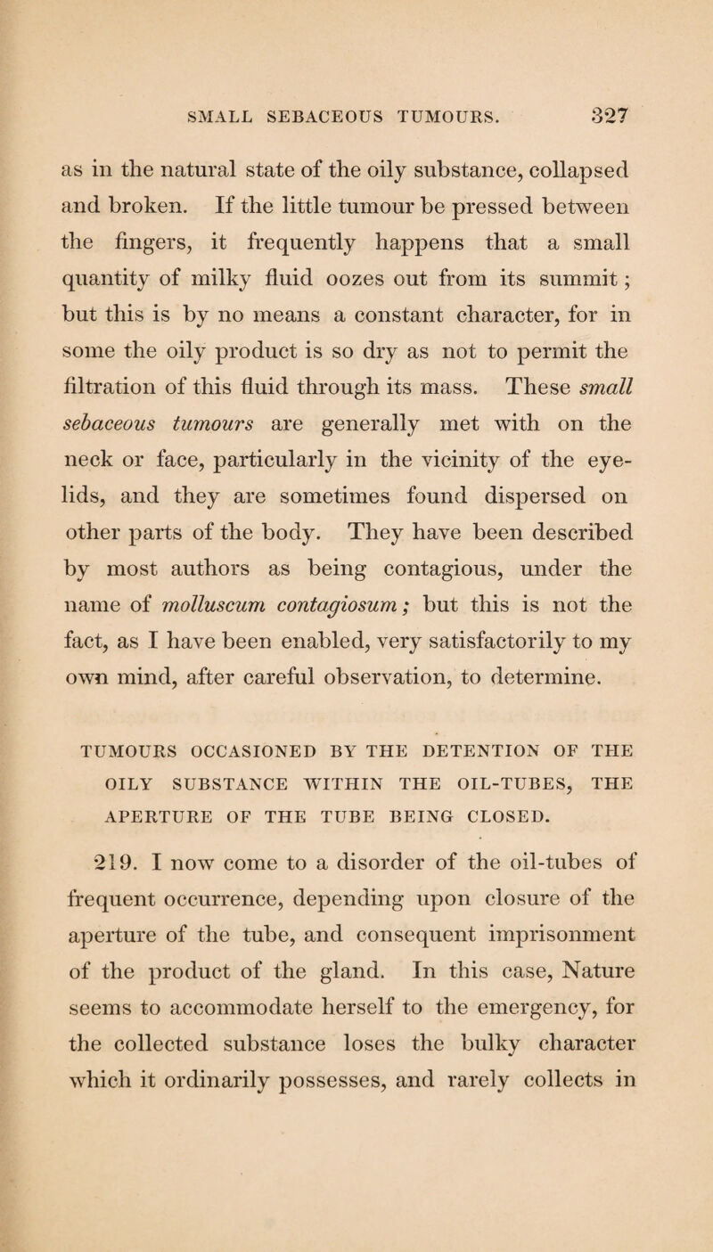 as in the natural state of the oily substance, collapsed and broken. If the little tumour be pressed between the fingers, it frequently happens that a small quantity of milky fluid oozes out from its summit; but this is by no means a constant character, for in some the oily product is so dry as not to permit the filtration of this fluid through its mass. These small sebaceous tumours are generally met with on the neck or face, particularly in the vicinity of the eye¬ lids, and they are sometimes found dispersed on other parts of the body. They have been described by most authors as being contagious, under the name of molluscum contagiosum; but this is not the fact, as I have been enabled, very satisfactorily to my own mind, after careful observation, to determine. TUMOURS OCCASIONED BY THE DETENTION OF THE OILY SUBSTANCE WITHIN THE OIL-TUBES, THE APERTURE OF THE TUBE BEING CLOSED. 219. I now come to a disorder of the oil-tubes of frequent occurrence, depending upon closure of the aperture of the tube, and consequent imprisonment of the product of the gland. In this case, Nature seems to accommodate herself to the emergency, for the collected substance loses the bulky character which it ordinarily possesses, and rarely collects in