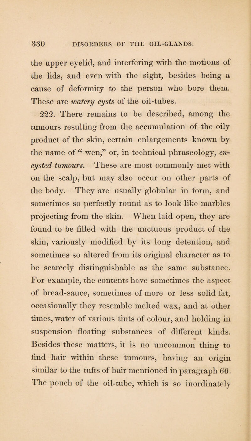 the upper eyelid, and interfering with the motions of the lids, and even with the sight, besides being a cause of deformity to the person who bore them. These are watery cysts of the oil-tubes. 222. There remains to be described, among the tumours resulting from the accumulation of the oily product of the skin, certain enlargements known by the name of “ wen,” or, in technical phraseology, en¬ cysted tumours. These are most commonly met with on the scalp, but may also occur on other parts of the body. They are usually globular in form, and sometimes so perfectly round as to look like marbles projecting from the skin. When laid open, they are found to be filled with the unctuous product of the skin, variously modified by its long detention, and sometimes so altered from its original character as to be scarcely distinguishable as the same substance. For example, the contents have sometimes the aspect of bread-sauce, sometimes of more or less solid fat, occasionally they resemble melted wax, and at other times, water of various tints of colour, and holding in suspension floating substances of different kinds. Besides these matters, it is no uncommon thing to find hair within these tumours, having an origin similar to the tufts of hair mentioned in paragraph 66. The pouch of the oil-tube, which is so inordinately