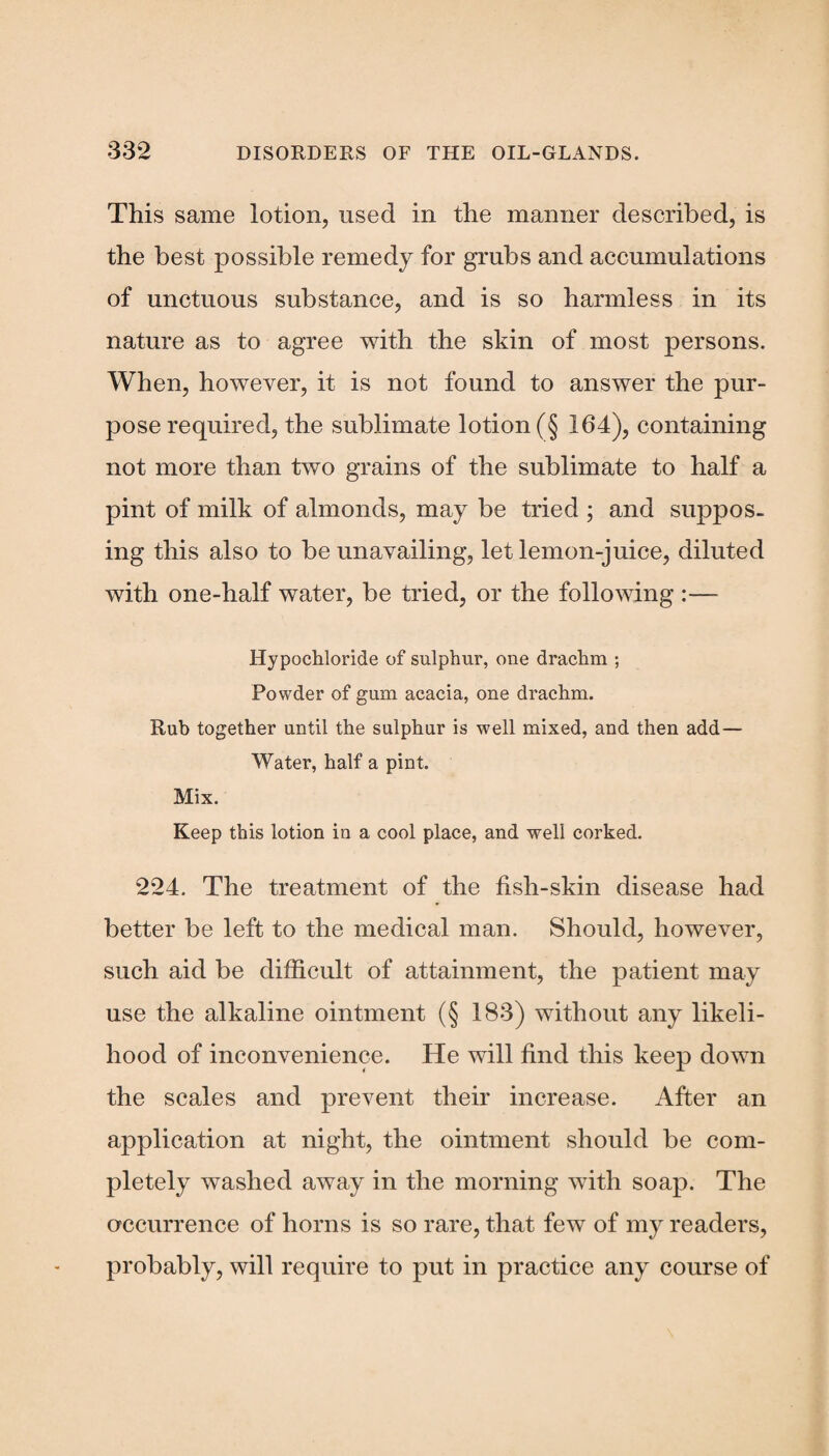 This same lotion, used in the manner described, is the best possible remedy for grubs and accumulations of unctuous substance, and is so harmless in its nature as to agree with the skin of most persons. When, however, it is not found to answer the pur¬ pose required, the sublimate lotion (§ 164), containing not more than two grains of the sublimate to half a pint of milk of almonds, may be tried ; and suppos¬ ing this also to be unavailing, let lemon-juice, diluted with one-half water, be tried, or the following :— Hypochloride of sulphur, one drachm ; Powder of gum acacia, one drachm. Rub together until the sulphur is well mixed, and then add — Water, half a pint. Mix. Keep this lotion in a cool place, and well corked. 224. The treatment of the fish-skin disease had better be left to the medical man. Should, however, such aid be difficult of attainment, the patient may use the alkaline ointment (§ 183) without any likeli¬ hood of inconvenience. He will find this keep down the scales and prevent their increase. After an application at night, the ointment should be com¬ pletely washed away in the morning with soap. The occurrence of horns is so rare, that few of my readers, probably, will require to put in practice any course of