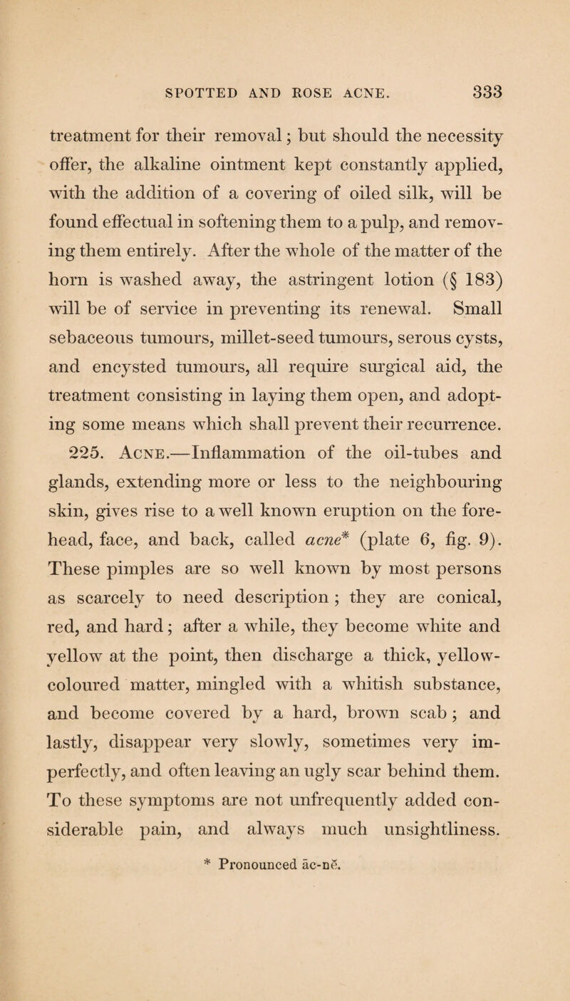 treatment for their removal; but should the necessity offer, the alkaline ointment kept constantly applied, with the addition of a covering of oiled silk, will be found effectual in softening them to a pulp, and remov¬ ing them entirely. After the whole of the matter of the horn is washed away, the astringent lotion (§ 183) will be of service in preventing its renewal. Small sebaceous tumours, millet-seed tumours, serous cysts, and encysted tumours, all require surgical aid, the treatment consisting in laying them open, and adopt¬ ing some means which shall prevent their recurrence. 225. Acne.—Inflammation of the oil-tubes and glands, extending more or less to the neighbouring skin, gives rise to a well known eruption on the fore¬ head, face, and back, called acne* (plate 6, fig. 9). These pimples are so well known by most persons as scarcely to need description ; they are conical, red, and hard; after a while, they become white and yellow at the point, then discharge a thick, yellow- coloured matter, mingled with a whitish substance, and become covered by a hard, brown scab ; and lastly, disappear very slowly, sometimes very im¬ perfectly, and often leaving an ugly scar behind them. To these symptoms are not unfrequently added con¬ siderable pain, and always much unsightliness. * Pronounced ac-ne.