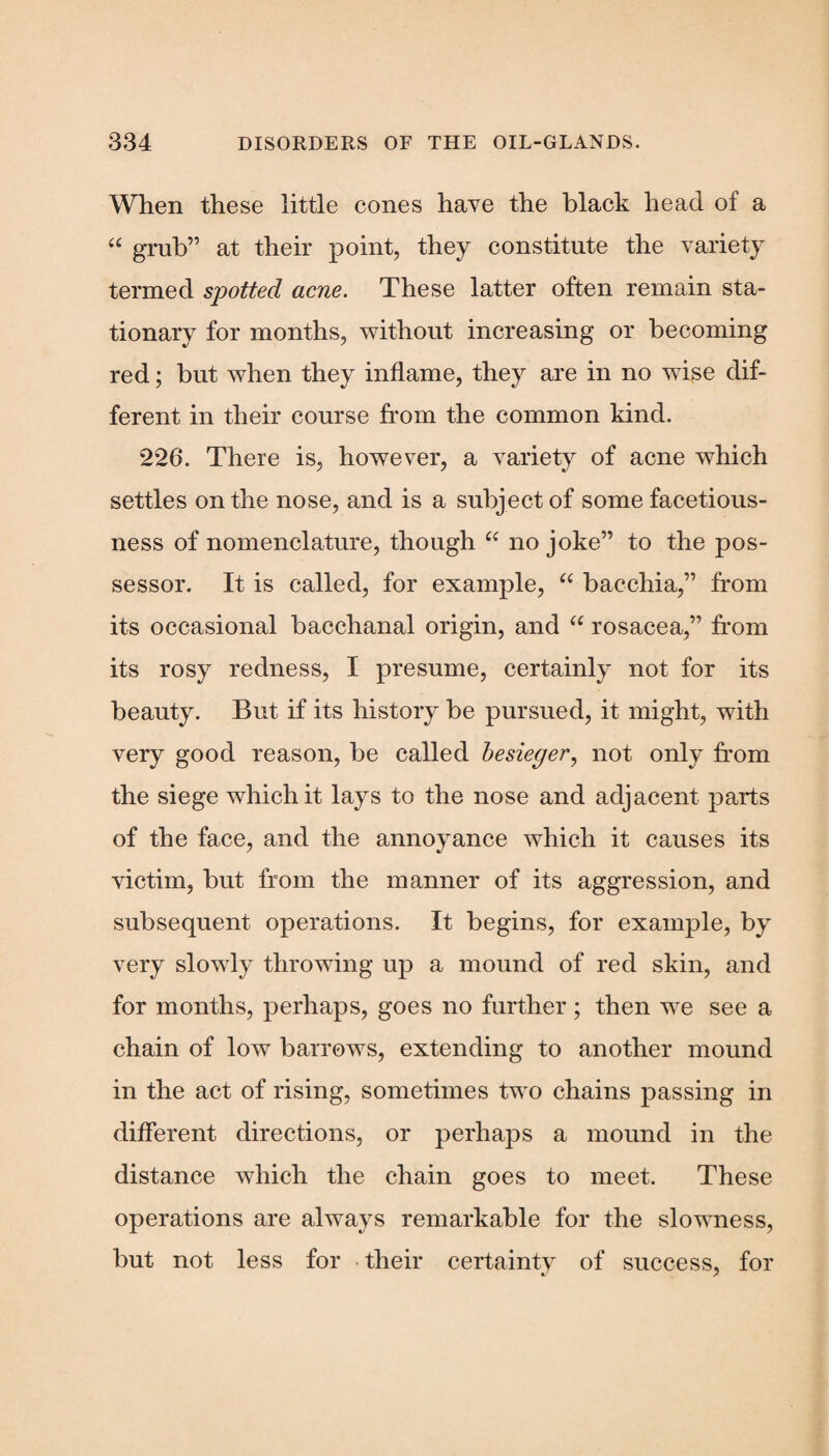 When these little cones have the black head of a “ grub” at their point, they constitute the variety termed spotted acne. These latter often remain sta¬ tionary for months, without increasing or becoming red; but when they inflame, they are in no wise dif¬ ferent in their course from the common kind. 226. There is, however, a variety of acne which settles on the nose, and is a subject of some facetious¬ ness of nomenclature, though “ no joke” to the pos¬ sessor. It is called, for example, “ bacchia,” from its occasional bacchanal origin, and “ rosacea,” from its rosy redness, I presume, certainly not for its beauty. But if its history be pursued, it might, with very good reason, be called besieger, not only from the siege which it lays to the nose and adjacent parts of the face, and the annoyance which it causes its victim, but from the manner of its aggression, and subsequent operations. It begins, for example, by very slowly throwing up a mound of red skin, and for months, perhaps, goes no further ; then we see a chain of low barrows, extending to another mound in the act of rising, sometimes two chains passing in different directions, or perhaps a mound in the distance which the chain goes to meet. These operations are always remarkable for the slowness, but not less for their certainty of success, for