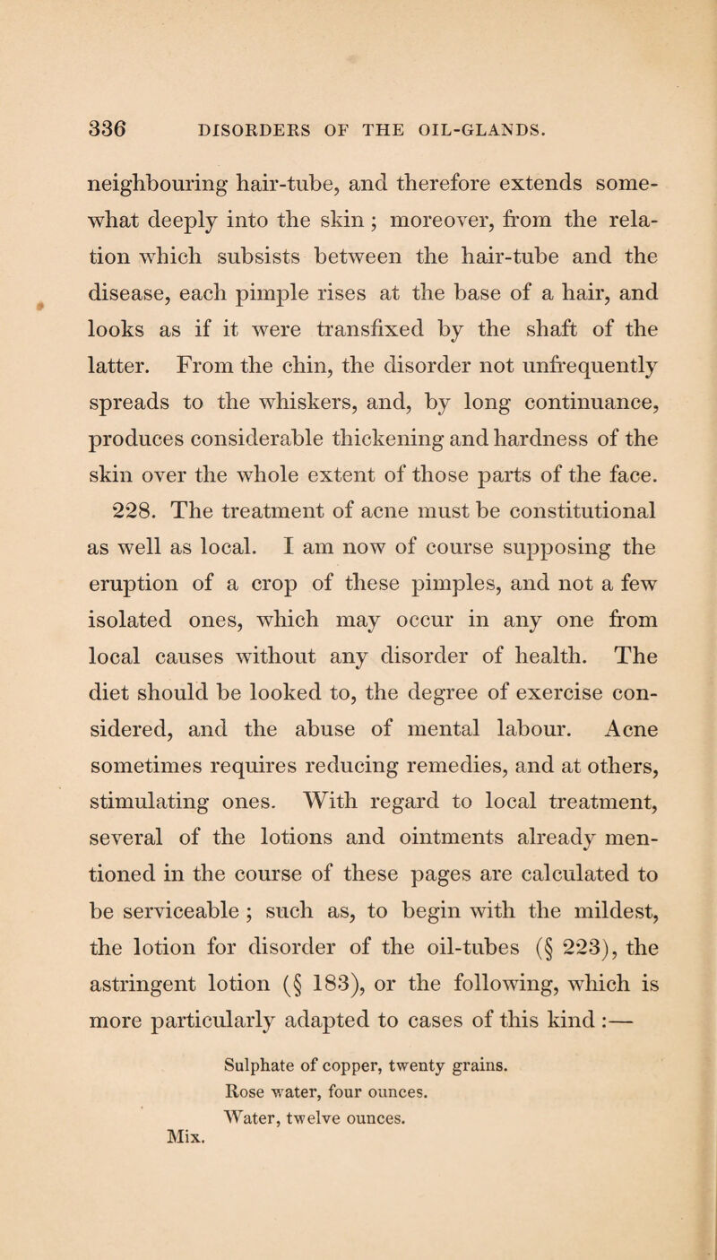 neighbouring hair-tube, and therefore extends some¬ what deeply into the skin; moreover, from the rela¬ tion which subsists between the hair-tube and the disease, each pimple rises at the base of a hair, and looks as if it were transfixed by the shaft of the latter. From the chin, the disorder not unfrequently spreads to the whiskers, and, by long continuance, produces considerable thickening and hardness of the skin over the whole extent of those parts of the face. *2*28. The treatment of acne must be constitutional as well as local. I am now of course supposing the eruption of a crop of these pimples, and not a few isolated ones, which may occur in any one from local causes without any disorder of health. The diet should be looked to, the degree of exercise con¬ sidered, and the abuse of mental labour. Acne sometimes requires reducing remedies, and at others, stimulating ones. With regard to local treatment, several of the lotions and ointments already men¬ tioned in the course of these pages are calculated to be serviceable ; such as, to begin with the mildest, the lotion for disorder of the oil-tubes (§ 2*23), the astringent lotion (§ 183), or the following, which is more particularly adapted to cases of this kind :— Sulphate of copper, twenty grains. Rose water, four ounces. Water, twelve ounces. Mix.