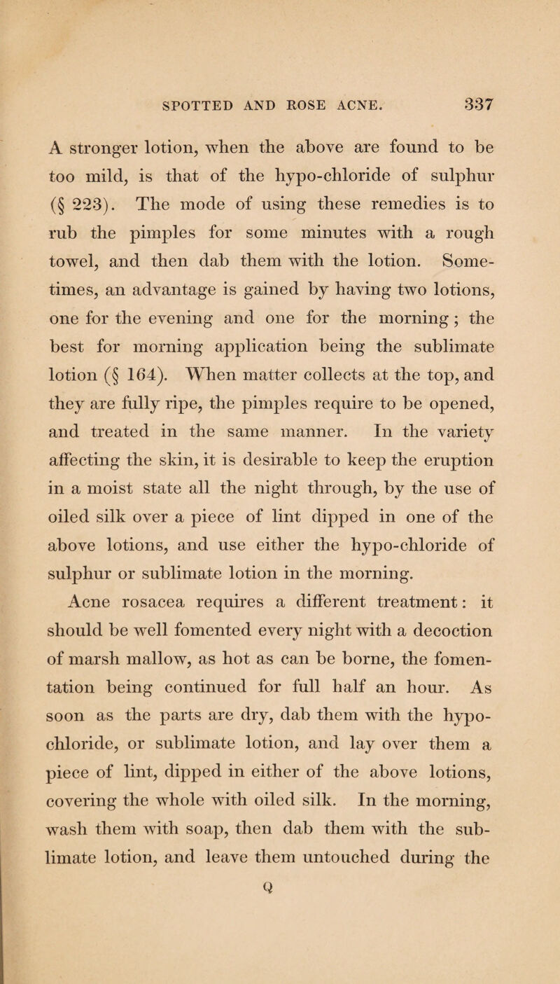 A stronger lotion, when the above are found to be too mild, is that of the hypo-chloride of sulphur (§ 223). The mode of using these remedies is to rub the pimples for some minutes with a rough towel, and then dab them with the lotion. Some¬ times, an advantage is gained by having two lotions, one for the evening and one for the morning ; the best for morning application being the sublimate lotion (§ 164). When matter collects at the top, and they are fully ripe, the pimples require to be opened, and treated in the same manner. In the variety affecting the skin, it is desirable to keep the eruption in a moist state all the night through, by the use of oiled silk over a piece of lint dipped in one of the above lotions, and use either the hypo-chloride of sulphur or sublimate lotion in the morning. Acne rosacea requires a different treatment: it should be well fomented every night with a decoction of marsh mallow, as hot as can be borne, the fomen¬ tation being continued for full half an hour. As soon as the parts are dry, dab them with the hypo- chloride, or sublimate lotion, and lay over them a piece of lint, dipped in either of the above lotions, covering the whole with oiled silk. In the morning, wash them with soap, then dab them with the sub¬ limate lotion, and leave them untouched during the Q