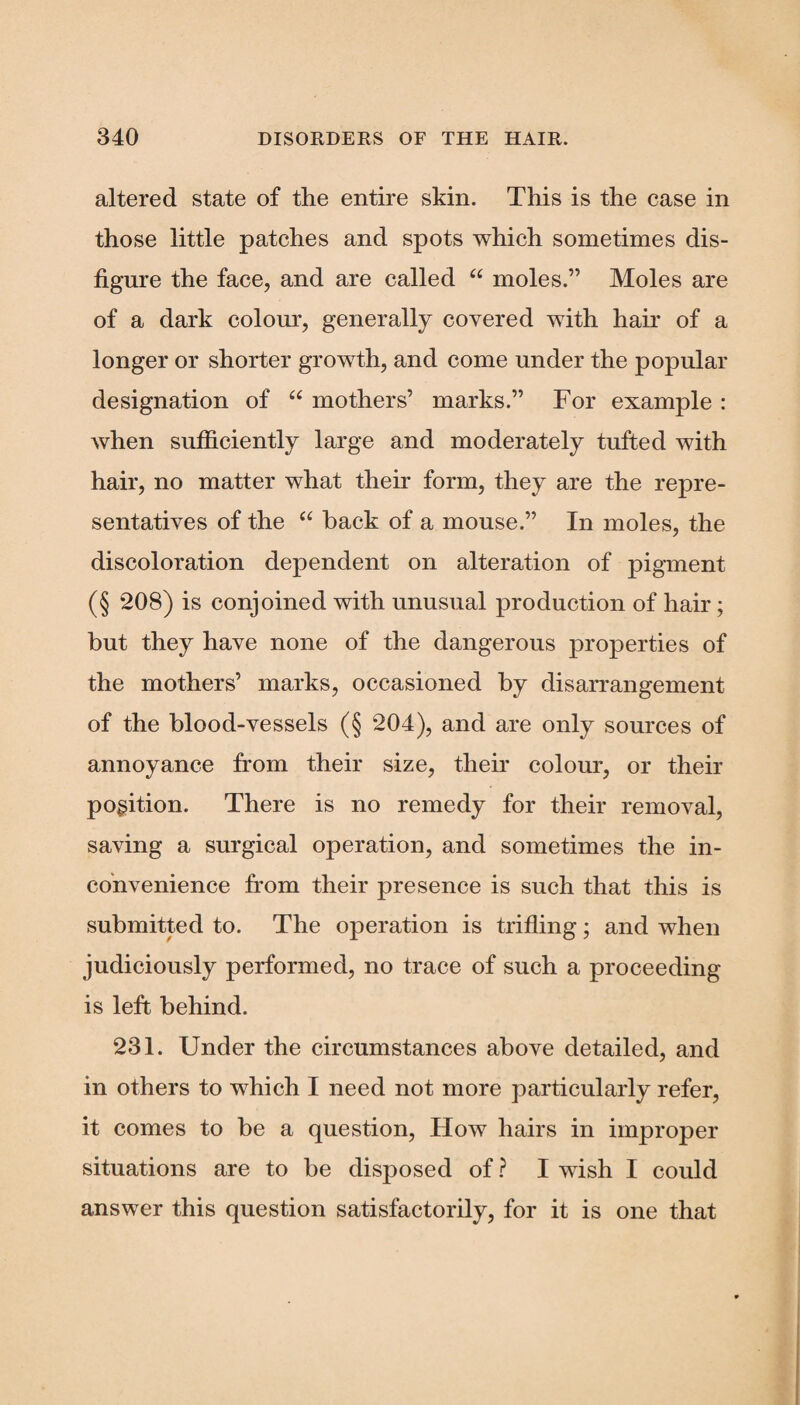 altered state of the entire skin. This is the case in those little patches and spots which sometimes dis¬ figure the face, and are called “ moles.” Moles are of a dark colour, generally covered with hair of a longer or shorter growth, and come under the popular designation of “ mothers’ marks.” For example : when sufficiently large and moderately tufted with hair, no matter what their form, they are the repre¬ sentatives of the “ back of a mouse.” In moles, the discoloration dependent on alteration of pigment (§ 208) is conjoined with unusual production of hair; but they have none of the dangerous properties of the mothers’ marks, occasioned by disarrangement of the blood-vessels (§ 204), and are only sources of annoyance from their size, their colour, or their position. There is no remedy for their removal, saving a surgical operation, and sometimes the in¬ convenience from their presence is such that this is submitted to. The operation is trifling; and when judiciously performed, no trace of such a proceeding is left behind. 231. Under the circumstances above detailed, and in others to which I need not more particularly refer, it comes to be a question, How hairs in improper situations are to be disposed of ? I wish I could answer this question satisfactorily, for it is one that