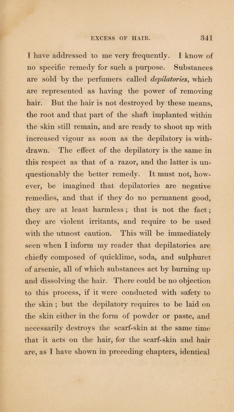 I have addressed to me very frequently. I know of no specific remedy for such a purpose. Substances are sold by the perfumers called depilatories, which are represented as having the power of removing hair. But the hair is not destroyed by these means, the root and that part of the shaft implanted within the skin still remain, and are ready to shoot up with increased vigour as soon as the depilatory is with¬ drawn. The effect of the depilatory is the same in this respect as that of a razor, and the latter is un¬ questionably the better remedy. It must not, how¬ ever, be imagined that depilatories are negative remedies, and that if they do no permanent good, they are at least harmless ; that is not the fact; they are violent irritants, and require to be used with the utmost caution. This will be immediately seen when I inform my reader that depilatories are chiefly composed of quicklime, soda, and sulphuret of arsenic, all of which substances act by burning up and dissolving the hair. There could be no objection to this process, if it were conducted with safety to the skin ; but the depilatory requires to be laid on the skin either in the form of powder or paste, and necessarily destroys the scarf-skin at the same time that it acts on the hair, for the scarf-skin and hair are, as I have shown in preceding chapters, identical