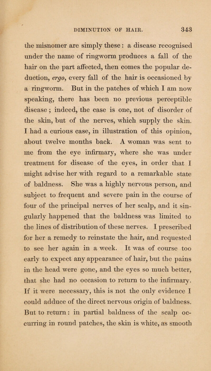 the misnomer are simply these: a disease recognised under the name of ringworm produces a fall of the hair on the part affected, then comes the popular de¬ duction, ergo, every fall of the hair is occasioned by a ringworm. But in the patches of which I am now speaking, there has been no previous perceptible disease; indeed, the case is one, not of disorder of the skin, but of the nerves, which supply the skin. I had a curious case, in illustration of this opinion, about twelve months back. A woman was sent to me from the eye infirmary, where she was under treatment for disease of the eyes, in order that I might advise her with regard to a remarkable state of baldness. She was a highly nervous person, and subject to frequent and severe pain in the course of four of the principal nerves of her scalp, and it sin¬ gularly happened that the baldness was limited to the lines of distribution of these nerves. I prescribed for her a remedy to reinstate the hair, and requested to see her again in a week. It was of course too early to expect any appearance of hair, but the pains in the head were gone, and the eyes so much better, that she had no occasion to return to the infirmary. If it were necessary, this is not the only evidence I could adduce of the direct nervous origin of baldness. But to return: in partial baldness of the scalp oc¬ curring in round patches, the skin is white, as smooth
