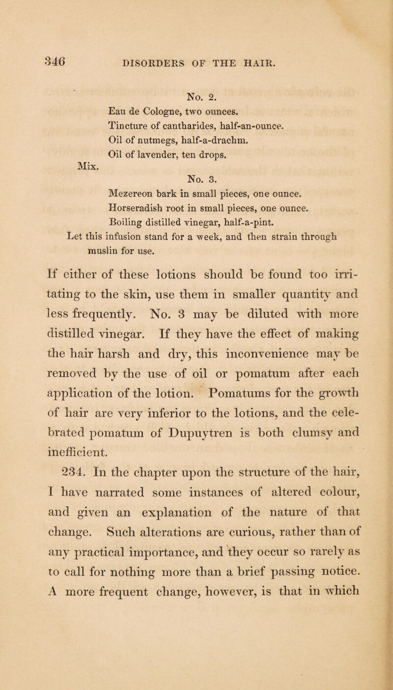 No. 2. Eau de Cologne, two ounces. Tincture of cantharides, half-an-ounce. Oil of nutmegs, half-a-drachm. Oil of lavender, ten drops. Mix. No. 3. Mezereon bark in small pieces, one ounce. Horseradish root in small pieces, one ounce. Boiling distilled vinegar, half-a-pint. Let this infusion stand for a week, and then strain through muslin for use. If either of these lotions should be found too irri¬ tating to the skin, use them in smaller quantity and less frequently. No. 3 may be diluted with more distilled vinegar. If they have the effect of making the hair harsh and dry, this inconvenience may be removed by the use of oil or pomatum after each application of the lotion. Pomatums for the growth of hair are very inferior to the lotions, and the cele¬ brated pomatum of Dupuytren is both clumsy and inefficient. 234. In the chapter upon the structure of the hair, I have narrated some instances of altered colour, and given an explanation of the nature of that change. Such alterations are curious, rather than of any practical importance, and they occur so rarely as to call for nothing more than a brief passing notice. A more frequent change, however, is that in which