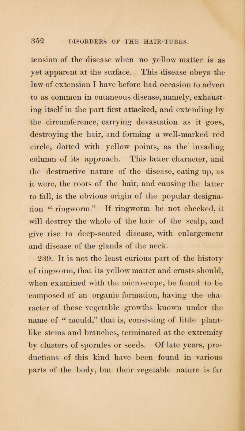 tension of the disease when no yellow matter is as yet apparent at the surface. This disease obeys the law of extension I have before had occasion to advert to as common in cutaneous disease, namely, exhaust¬ ing itself in the part first attacked, and extending by the circumference, carrying devastation as it goes, destroying the hair, and forming a well-marked red circle, dotted with yellow points, as the invading column of its approach. This latter character, and the destructive nature of the disease, eating up, as it were, the roots of the hair, and causing the latter to fall, is the obvious origin of the popular designa¬ tion “ ringworm.” If ringworm be not checked, it will destroy the whole of the hair of the scalp, and give rise to deep-seated disease, with enlargement and disease of the glands of the neck. 239. It is not the least curious part of the history of ringworm, that its yellow matter and crusts should, when examined with the microscope, be found to be 'composed of an organic formation, having the cha¬ racter of those vegetable growths known under the name of “ mould,” that is, consisting of little plant¬ like stems and branches, terminated at the extremity by clusters of sporules or seeds. Of late years, pro¬ ductions of this kind have been found in various parts of the body, but their vegetable nature is far