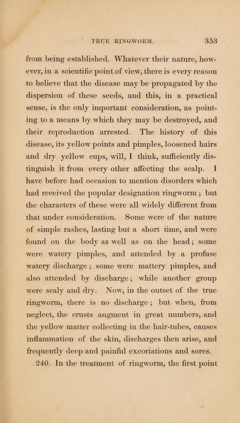 from being established. Whatever their nature, how¬ ever, in a scientific point of view, there is every reason to believe that the disease may be propagated by the dispersion of these seeds, and this, in a practical sense, is the only important consideration, as point¬ ing to a means by which they may be destroyed, and their reproduction arrested. The history of this disease, its yellow points and pimples, loosened hairs and dry yellow cups, will, I think, sufficiently dis¬ tinguish it from every other affecting the scalp. I have before had occasion to mention disorders which had received the popular designation ringworm ; but the characters of these were all widely different from that under consideration. Some were of the nature of simple rashes, lasting but a short time, and were found on the body as well as on the head; some were watery pimples, and attended by a profuse watery discharge ; some were mattery pimples, and also attended by discharge; while another group were scaly and dry. Now, in the outset of the true ringworm, there is no discharge ; but when, from neglect, the crusts augment in great numbers, and the yellow matter collecting in the hair-tubes, causes inflammation of the skin, discharges then arise, and frequently deep and painful excoriations and sores. 240. In the treatment of ringworm, the first point