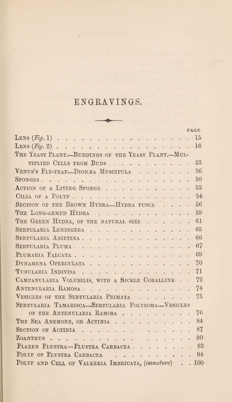 ENGRAVINGS. PAGE Lens (Fig, 1) ... ..15 Lens (Fig. 2).16 The Yeast Plant.—Buddings oe the Yeast Plant.—Mul¬ tiplied Cells erom Buds.23 Venus’s Fly-trap—Dionea Muscipula.36 Sponges.50 Action oe a Living Sponge.53 Cilia oe a Polyp.54 Section oe the Brown Hydra—Hydra eusca .... 56 The Long-armed Hydra.59 The Green Hydra, oe the natural size.61 Sertularia Lendigera.65 Sertularia Abietina.66 Sertularia Pluma.67 Plumaria Falcata.69 Dynamena Operculata. 70 Tubularia Indivisa . . ..71 Campanularia Volubilis, with a Sickle Coralline . . 72 Antenularia Bamosa.74 Vesicles op the Sertularia Primata.75 Sertularia Tamarisca—Sertularia Polyzoma—Vesicles oe the Antenularia Bamosa.76 The Sea Anemone, or Actinia.84 Section op Actinia. 87 Zoanthus. 90 Flaxen Flustra—Flustra Carbacea.93 Polyp oe Flustra Carbacea .94 Polyp and Cell oe Valkeria Imbricata, (immature) . .100