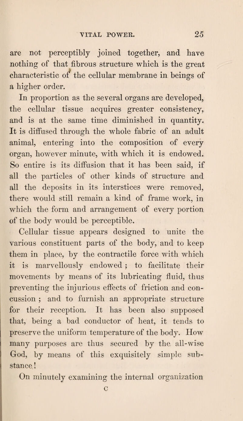 are not perceptibly joined together, and have nothing of that fibrous structure which is the great characteristic of* the cellular membrane in beings of a higher order. In proportion as the several organs are developed, the cellular tissue acquires greater consistency, and is at the same time diminished in quantity. It is diffused through the whole fabric of an adult animal, entering into the composition of every organ, however minute, with which it is endowed. So entire is its diffusion that it has been said, if all the particles of other kinds of structure and all the deposits in its interstices were removed, there would still remain a kind of frame work, in which the form and arrangement of every portion of the body would be perceptible. Cellular tissue appears designed to unite the various constituent parts of the body, and to keep them in place, by the contractile force with which it is marvellously endowed; to facilitate their movements by means of its lubricating fluid, thus preventing the injurious effects of friction and con¬ cussion ; and to furnish an appropriate structure for their reception. It has been also supposed that, being a bad conductor of heat, it tends to preserve the uniform temperature of the body. How many purposes are thus secured by the all-wise God, by means of this exquisitely simple sub¬ stance! On minutely examining the internal organization C