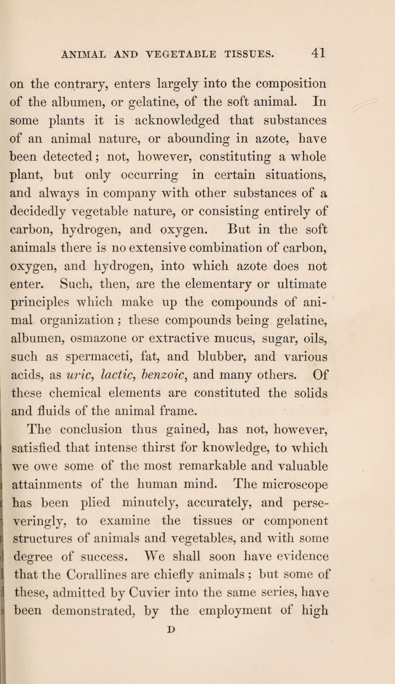 on the contrary, enters largely into the composition of the albumen, or gelatine, of the soft animal. In some plants it is acknowledged that substances of an animal nature, or abounding in azote, have been detected; not, however, constituting a whole plant, but only occurring in certain situations, and always in company with other substances of a decidedly vegetable nature, or consisting entirely of carbon, hydrogen, and oxygen. But in the soft animals there is no extensive combination of carbon, oxygen, and hydrogen, into which azote does not enter. Such, then, are the elementary or ultimate principles which make up the compounds of ani¬ mal organization; these compounds being gelatine, albumen, osmazone or extractive mucus, sugar, oils, such as spermaceti, fat, and blubber, and various acids, as uric, lactic, benzoic, and many others. Of these chemical elements are constituted the solids and fluids of the animal frame. The conclusion thus gained, has not, however, satisfied that intense thirst for knowledge, to which we owe some of the most remarkable and valuable attainments of the human mind. The microscope has been plied minutely, accurately, and perse- veringly, to examine the tissues or component structures of animals and vegetables, and with some degree of success. We shall soon have evidence that the Corallines are chiefly animals ; but some of these, admitted by Cuvier into the same series, have been demonstrated, by the employment of high D