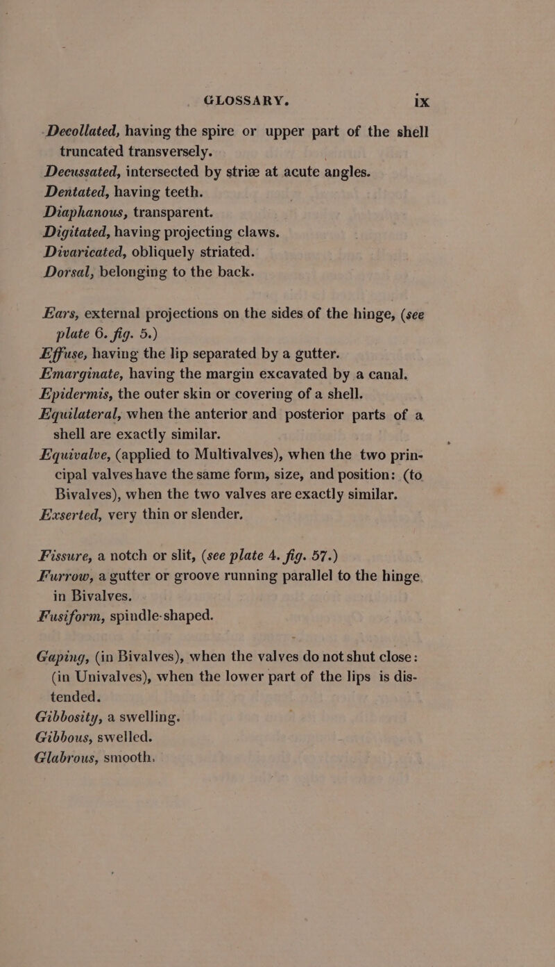 -Decollated, having the spire or upper part of the shell truncated transversely. Decussated, intersected by striz at acute angles. Dentated, having teeth. Diaphanous, transparent. Digitated, having projecting claws. Divaricated, obliquely striated. Dorsal, belonging to the back. Ears, external projections on the sides of the hinge, (see plate 6. fig. 5.) Effuse, having the lip separated by a gutter. Emarginate, having the margin excavated by a canal. Epidermis, the outer skin or covering of a shell. Equilateral, when the anterior and posterior parts of a shell are exactly similar. | Equivalve, (applied to Multivalves), when the two prin- cipal valves have the same form, size, and position: (to Bivalves), when the two valves are exactly similar. Exserted, very thin or slender, Fissure, a notch or slit, (see plate 4. fig. 57.) Furrow, a gutter or groove running parallel to the hinge. in Bivalves. Fusiform, spindle-shaped. Gaping, (in Bivalves), when the valves do not shut close: (in Univalves), when the lower part of the lips is dis- tended. Gibbosity, a swelling. Gibbous, swelled. Glabrous, smooth.